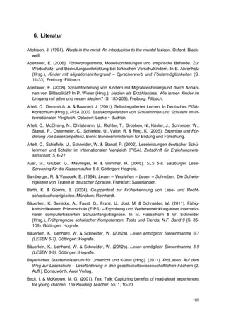 6. Literatur

Aitchison, J. (1994). Words in the mind: An introduction to the mental lexicon. Oxford: Black-
   well.
Apeltauer, E. (2006). Förderprogramme, Modellvorstellungen und empirische Befunde. Zur
  Wortschatz- und Bedeutungsentwicklung bei türkischen Vorschulkindern. In B. Ahrenholz
  (Hrsg.), Kinder mit Migrationshintergrund – Spracherwerb und Fördermöglichkeiten (S.
  11-33). Freiburg: Fillibach.
Apeltauer, E. (2008). Sprachförderung von Kindern mit Migrationshintergrund durch Anbah-
  nen von Biliteralität? In P. Wieler (Hrsg.), Medien als Erzählanlass. Wie lernen Kinder im
  Umgang mit alten und neuen Medien? (S. 183-208). Freiburg: Filibach.
Artelt, C., Demmrich, A. & Baumert, J. (2001). Selbstreguliertes Lernen. In Deutsches PISA-
   Konsortium (Hrsg.), PISA 2000. Basiskompetenzen von Schülerinnen und Schülern im in-
   ternationalen Vergleich. Opladen: Leske + Budrich.
Artelt, C., McElvany, N., Christmann, U., Richter, T., Groeben, N., Köster, J., Schneider, W.,
   Stanat, P., Ostermeier, C., Schiefele, U., Valtin, R. & Ring, K. (2005). Expertise und För-
   derung von Lesekompetenz. Bonn: Bundesministerium für Bildung und Forschung.
Artelt, C., Schiefele, U., Schneider, W. & Stanat, P. (2002). Leseleistungen deutscher Schü-
   lerinnen und Schüler im internationalen Vergleich (PISA). Zeitschrift für Erziehungswis-
   senschaft, 5, 6-27.
Auer, M., Gruber, G., Mayringer, H. & Wimmer, H. (2005). SLS 5-8. Salzburger Lese-
  Screening für die Klassenstufen 5-8. Göttingen: Hogrefe.
Bamberger, R. & Vanacek, E. (1984). Lesen – Verstehen – Lesen – Schreiben. Die Schwie-
  rigkeiten von Texten in deutscher Sprache. Frankfurt: Sauerländer.
Barth, K. & Gomm, B. (2004). Gruppentest zur Früherkennung von Lese- und Recht-
  schreibschwierigkeiten. München: Reinhardt.
Bäuerlein, K. Beinicke, A., Faust, G., Franz, U., Jost, M. & Schneider, W. (2011). Fähig-
  keitsindikatoren Primarschule (FIPS) – Erprobung und Weiterentwicklung einer internatio-
  nalen computerbasierten Schulanfangsdiagnose. In M. Hasselhorn & W. Schneider
  (Hrsg.), Frühprognose schulischer Kompetenzen. Tests und Trends, N.F. Band 9 (S. 85-
  108). Göttingen. Hogrefe.
Bäuerlein, K., Lenhard, W. & Schneider, W. (2012a). Lesen ermöglicht Sinnentnahme 6-7
  (LESEN 6-7). Göttingen: Hogrefe.
Bäuerlein, K., Lenhard, W. & Schneider, W. (2012b). Lesen ermöglicht Sinnentnahme 8-9
  (LESEN 8-9). Göttingen: Hogrefe.
Bayerisches Staatsministerium für Unterricht und Kultus (Hrsg). (2011). ProLesen. Auf dem
  Weg zur Leseschule – Leseförderung in den gesellschaftswissenschaftlichen Fächern (2.
  Aufl.). Donauwörth. Auer Verlag.
Beck, I. & McKeown, M. G. (2001). Text Talk: Capturing benefits of read-aloud experiences
  for young children. The Reading Teacher, 55, 1, 10-20.


                                                                                          169
 