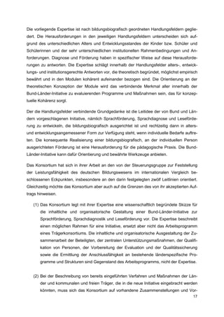 Die vorliegende Expertise ist nach bildungsbiografisch geordneten Handlungsfeldern geglie-
dert. Die Herausforderungen in den jeweiligen Handlungsfeldern unterscheiden sich auf-
grund des unterschiedlichen Alters und Entwicklungsstandes der Kinder bzw. Schüler und
Schülerinnen und der sehr unterschiedlichen institutionellen Rahmenbedingungen und An-
forderungen. Diagnose und Förderung haben in spezifischer Weise auf diese Herausforde-
rungen zu antworten. Die Expertise schlägt innerhalb der Handlungsfelder alters-, entwick-
lungs- und institutionsgerechte Antworten vor, die theoretisch begründet, möglichst empirisch
bewährt und in den Modulen kohärent aufeinander bezogen sind. Die Orientierung an der
theoretischen Konzeption der Module wird das verbindende Merkmal aller innerhalb der
Bund-Länder-Initiative zu evaluierenden Programme und Maßnahmen sein, das für konzep-
tuelle Kohärenz sorgt.

Der die Handlungsfelder verbindende Grundgedanke ist die Leitidee der von Bund und Län-
dern vorgeschlagenen Initiative, nämlich Sprachförderung, Sprachdiagnose und Leseförde-
rung zu entwickeln, die bildungsbiografisch ausgerichtet ist und rechtzeitig dann in alters-
und entwicklungsangemessener Form zur Verfügung steht, wenn individuelle Bedarfe auftre-
ten. Die konsequente Realisierung einer bildungsbiografisch, an der individuellen Person
ausgerichteten Förderung ist eine Herausforderung für die pädagogische Praxis. Die Bund-
Länder-Initiative kann dafür Orientierung und bewährte Werkzeuge anbieten.

Das Konsortium hat sich in ihrer Arbeit an den von der Steuerungsgruppe zur Feststellung
der Leistungsfähigkeit des deutschen Bildungswesens im internationalen Vergleich be-
schlossenen Eckpunkten, insbesondere an den darin festgelegten zwölf Leitlinien orientiert.
Gleichzeitig möchte das Konsortium aber auch auf die Grenzen des von ihr akzeptierten Auf-
trags hinweisen.

   (1) Das Konsortium legt mit ihrer Expertise eine wissenschaftlich begründete Skizze für
       die inhaltliche und organisatorische Gestaltung einer Bund-Länder-Initiative zur
       Sprachförderung, Sprachdiagnostik und Leseförderung vor. Die Expertise beschreibt
       einen möglichen Rahmen für eine Initiative, ersetzt aber nicht das Arbeitsprogramm
       eines Trägerkonsortiums. Die inhaltliche und organisatorische Ausgestaltung der Zu-
       sammenarbeit der Beteiligten, der zentralen Unterstützungsmaßnahmen, der Qualifi-
       kation von Personen, der Vorbereitung der Evaluation und der Qualitätssicherung
       sowie die Ermittlung der Anschlussfähigkeit an bestehende länderspezifische Pro-
       gramme und Strukturen sind Gegenstand des Arbeitsprogramms, nicht der Expertise.


   (2) Bei der Beschreibung von bereits eingeführten Verfahren und Maßnahmen der Län-
       der und kommunalen und freien Träger, die in die neue Initiative eingebracht werden
       könnten, muss sich das Konsortium auf vorhandene Zusammenstellungen und Vor-
                                                                                          17
 