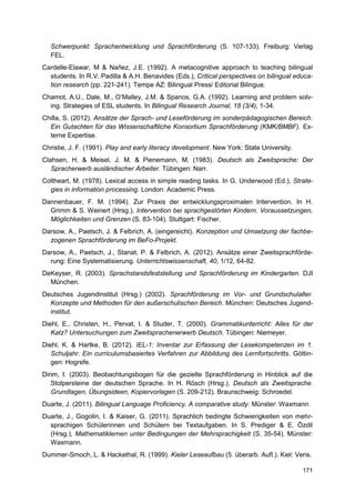 Schwerpunkt: Sprachentwicklung und Sprachförderung (S. 107-133). Freiburg: Verlag
  FEL.
Cardelle-Elawar, M & Nañez, J.E. (1992). A metacognitive approach to teaching bilingual
  students. In R.V. Padilla & A.H. Benavides (Eds.), Critical perspectives on bilingual educa-
  tion research (pp. 221-241). Tempe AZ: Bilingual Press/ Editorial Bilingue.
Chamot, A.U., Dale, M., O’Malley, J.M. & Spanos, G.A. (1992). Learning and problem solv-
  ing. Strategies of ESL students. In Bilingual Research Journal, 18 (3/4), 1-34.
Chilla, S. (2012). Ansätze der Sprach- und Leseförderung im sonderpädagogischen Bereich.
  Ein Gutachten für das Wissenschaftliche Konsortium Sprachförderung (KMK/BMBF). Ex-
  terne Expertise.
Christie, J. F. (1991). Play and early literacy development. New York: State University.
Clahsen, H. & Meisel, J. M. & Pienemann, M. (1983). Deutsch als Zweitsprache: Der
   Spracherwerb ausländischer Arbeiter. Tübingen: Narr.
Coltheart, M. (1978). Lexical access in simple reading tasks. In G. Underwood (Ed.), Strate-
  gies in information processing. London: Academic Press.
Dannenbauer, F. M. (1994). Zur Praxis der entwicklungsproximalen Intervention. In H.
  Grimm & S. Weinert (Hrsg.), Intervention bei sprachgestörten Kindern. Voraussetzungen,
  Möglichkeiten und Grenzen (S. 83-104). Stuttgart: Fischer.
Darsow, A., Paetsch, J. & Felbrich, A. (eingereicht). Konzeption und Umsetzung der fachbe-
  zogenen Sprachförderung im BeFo-Projekt.
Darsow, A., Paetsch, J., Stanat, P. & Felbrich, A. (2012). Ansätze einer Zweitsprachförde-
  rung: Eine Systematisierung. Unterrichtswissenschaft, 40, 1/12, 64-82.
DeKeyser, R. (2003). Sprachstandsfeststellung und Sprachförderung im Kindergarten. DJI
  München.
Deutsches Jugendinstitut (Hrsg.) (2002). Sprachförderung im Vor- und Grundschulalter.
  Konzepte und Methoden für den außerschulischen Bereich. München: Deutsches Jugend-
  institut.
Diehl, E., Christen, H., Pervat, I. & Studer, T. (2000). Grammatikunterricht: Alles für der
   Katz? Untersuchungen zum Zweitsprachenerwerb Deutsch. Tübingen: Niemeyer.
Diehl, K. & Hartke, B. (2012). IEL-1: Inventar zur Erfassung der Lesekompetenzen im 1.
   Schuljahr. Ein curriculumsbasiertes Verfahren zur Abbildung des Lernfortschritts. Göttin-
   gen: Hogrefe.
Dirim, I. (2003). Beobachtungsbogen für die gezielte Sprachförderung in Hinblick auf die
   Stolpersteine der deutschen Sprache. In H. Rösch (Hrsg.), Deutsch als Zweitsprache.
   Grundlagen, Übungsideen, Kopiervorlagen (S. 209-212). Braunschweig: Schroedel.
Duarte, J. (2011). Bilingual Language Proficiency. A comparative study. Münster: Waxmann.
Duarte, J., Gogolin, I. & Kaiser, G. (2011). Sprachlich bedingte Schwierigkeiten von mehr-
  sprachigen Schülerinnen und Schülern bei Textaufgaben. In S. Prediger & E. Özdil
  (Hrsg.), Mathematiklernen unter Bedingungen der Mehrsprachigkeit (S. 35-54). Münster:
  Waxmann.
Dummer-Smoch, L. & Hackethal, R. (1999). Kieler Leseaufbau (5. überarb. Aufl.). Kiel: Veris.

                                                                                           171
 