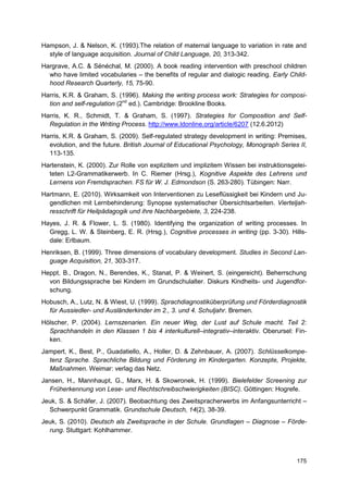 Hampson, J. & Nelson, K. (1993).The relation of maternal language to variation in rate and
  style of language acquisition. Journal of Child Language, 20, 313-342.
Hargrave, A.C. & Sénéchal, M. (2000). A book reading intervention with preschool children
  who have limited vocabularies – the benefits of regular and dialogic reading. Early Child-
  hood Research Quarterly, 15, 75-90.
Harris, K.R. & Graham, S. (1996). Making the writing process work: Strategies for composi-
  tion and self-regulation (2nd ed.). Cambridge: Brookline Books.
Harris, K. R., Schmidt, T. & Graham, S. (1997). Strategies for Composition and Self-
  Regulation in the Writing Process. http://www.ldonline.org/article/6207 (12.6.2012)
Harris, K.R. & Graham, S. (2009). Self-regulated strategy development in writing: Premises,
  evolution, and the future. British Journal of Educational Psychology, Monograph Series II,
  113-135.
Hartenstein, K. (2000). Zur Rolle von explizitem und implizitem Wissen bei instruktionsgelei-
  teten L2-Grammatikerwerb. In C. Riemer (Hrsg.), Kognitive Aspekte des Lehrens und
  Lernens von Fremdsprachen. FS für W. J. Edmondson (S. 263-280). Tübingen: Narr.
Hartmann, E. (2010). Wirksamkeit von Interventionen zu Leseflüssigkeit bei Kindern und Ju-
  gendlichen mit Lernbehinderung: Synopse systematischer Übersichtsarbeiten. Vierteljah-
  resschrift für Heilpädagogik und ihre Nachbargebiete, 3, 224-238.
Hayes, J. R. & Flower, L. S. (1980). Identifying the organization of writing processes. In
  Gregg, L. W. & Steinberg, E. R. (Hrsg.), Cognitive processes in writing (pp. 3-30). Hills-
  dale: Erlbaum.
Henriksen, B. (1999). Three dimensions of vocabulary development. Studies in Second Lan-
  guage Acquisition, 21, 303-317.
Heppt, B., Dragon, N., Berendes, K., Stanat, P. & Weinert, S. (eingereicht). Beherrschung
  von Bildungssprache bei Kindern im Grundschulalter. Diskurs Kindheits- und Jugendfor-
  schung.
Hobusch, A., Lutz, N. & Wiest, U. (1999). Sprachdiagnostiküberprüfung und Förderdiagnostik
  für Aussiedler- und Ausländerkinder im 2., 3. und 4. Schuljahr. Bremen.
Hölscher, P. (2004). Lernszenarien. Ein neuer Weg, der Lust auf Schule macht. Teil 2:
  Sprachhandeln in den Klassen 1 bis 4 interkulturell–integrativ–interaktiv. Oberursel: Fin-
  ken.
Jampert, K., Best, P., Guadatiello, A., Holler, D. & Zehnbauer, A. (2007). Schlüsselkompe-
  tenz Sprache. Sprachliche Bildung und Förderung im Kindergarten. Konzepte, Projekte,
  Maßnahmen. Weimar: verlag das Netz.
Jansen, H., Mannhaupt, G., Marx, H. & Skowronek, H. (1999). Bielefelder Screening zur
  Früherkennung von Lese- und Rechtschreibschwierigkeiten (BISC). Göttingen: Hogrefe.
Jeuk, S. & Schäfer, J. (2007). Beobachtung des Zweitspracherwerbs im Anfangsunterricht –
  Schwerpunkt Grammatik. Grundschule Deutsch, 14(2), 38-39.
Jeuk, S. (2010). Deutsch als Zweitsprache in der Schule. Grundlagen – Diagnose – Förde-
  rung. Stuttgart: Kohlhammer.



                                                                                         175
 