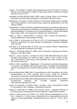 Joseph, L. M. & Schisler, R. (2009). Should adolescents go back to the basics? A review of
  teaching word reading Sskills to middle and high school students. Remedial and Special
  Education, 30 (3), 131-147.
Jugendamt der Stadt Nürnberg (Hrsg.) (2006). Lesen im Dialog. Sprach- und Persönlich-
  keitsförderung in Kinderkrippe, Kindergarten und Kinderhort. Oberursel: Finken.
Kaltenbacher, E. & Klages, H. (2007). Deutsch für den Schulstart: Zielsetzungen und Aufbau
  eines Förderprogramms. In B. Ahrenholz (Hrsg.), Deutsch als Zweitsprache (S. 135-150).
  Freiburg: Fillibach.
Kammermeyer, G. (2007). Mit Kindern Schriftsprache entdecken. Entwicklung, Diagnose und
  Förderung (schrift-)sprachlicher Fähigkeiten in Kindertagesstätte und Anfangsunterricht.
  Beobachtungsbogen zur Entwicklung des Schriftspracherwerbs. In Stiftung Bildungspakt
  Bayern (Hrsg.), KiDZ – Das Programm (S. 205-263). Köln: Wolters Kluwer.
Kehbel, S., Quehl, T., Röhner-Münch, K. & Senff, D. (2011). Deutsch als Zweitsprache –
  Sprache gezielt fördern. Braunschweig: Schroedel.
King, S., Metz, A., Kammermeyer, G. & Roux, S. (2011). Ein sprachbezogenes Fortbildungs-
   konzept für Erzieherinnen auf Basis situierter Lernbedingungen. Empirische Pädagogik,
   25 (4), 481-498.
Kirschhock, E.-M. & Munser-Kiefer, M. (2012). Lesen im Leseteam trainieren. Materialordner
   und Zusatzmaterialien. Donauwörth: Auer Verlag.
Klicpera, C. & Gasteiger-Klicpera B. (1998). Lesen und Schreiben. Entwicklung und Schwie-
   rigkeiten (2. Aufl.). Bern: Huber.
Klieme, E., Jude, N., Baumert, J. & Prenzel, M. (2010). PISA 2000-2009: Bilanz der Verän-
   derungen im Schulsystem. In E. Klieme, C. Artelt, J. Hartig, N. Jude, O. Köller, M. Pren-
   zel, W. Schneider & P. Stanat (Hrsg.), PISA 2009 Bilanz nach einem Jahrzehnt (S. 277-
   300). Münster: Waxmann.
Kniffka, G. (2012). Scaffolding – Möglichkeiten, im Fachunterricht sprachliche Kompetenzen
  zu vermitteln. In M. Michalak & M. Kuchenreuther (Hrsg.), Grundlagen der Sprachdidaktik
  Deutsch als Zweitsprache (S. 208-225). Baltmannsweiler: Schneider Verlag Hohengeh-
  ren.
Kultusministerkonferenz (KMK) (2001). Pressemitteilung zur 296. Plenarsitzung der Kultus-
  ministerkonferenz am 05./06. Dezember 2001 in Bonn. Zugriff am 12.08.2010
  http://www.kmk.org/presse-und-aktuelles/pm2000/pm2001/296-plenarsitzung.html
Kultusministerkonferenz (KMK) (2003). Bildungsstandards im Fach Deutsch für den Mittleren
  Schulabschluss.       Beschluss     vom      4.12.2003.     Neuwied:      Luchterhand
  (http://www.kmk.org/schul/home1.htm)
Küspert, P. & Schneider, W. (2006a). Hören – Lauschen – Lernen: Sprachspiele für Kinder
  im Vorschulalter (5. Aufl.). Göttingen: Vandenhoeck & Ruprecht.
Küspert, P. & Schneider, W. (2006b). Hören, lauschen, lernen – vorgespielt. Anleitung zur
  Durchführung des Trainingsprogramms (DVD mit Booklet). Vandenhoeck & Ruprecht.
Landua, S., Maier-Lohmann, Ch. & Reich, H. H. (2008). Deutsch als Zweitsprache. In K. Eh-
  lich, U. Bredel & H. H. Reich (Hrsg.), Referenzrahmen zur altersspezifischen Spracha-
  neignung. Forschungsgrundlagen. Bildungsforschung Band 29/II (S. 171-201). Berlin:
  BMBF.
                                                                                        176
 