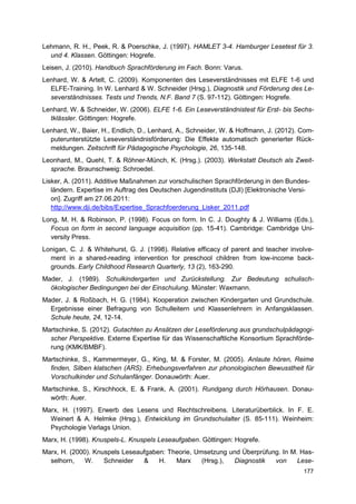 Lehmann, R. H., Peek, R. & Poerschke, J. (1997). HAMLET 3-4. Hamburger Lesetest für 3.
  und 4. Klassen. Göttingen: Hogrefe.
Leisen, J. (2010). Handbuch Sprachförderung im Fach. Bonn: Varus.
Lenhard, W. & Artelt, C. (2009). Komponenten des Leseverständnisses mit ELFE 1-6 und
  ELFE-Training. In W. Lenhard & W. Schneider (Hrsg.), Diagnostik und Förderung des Le-
  severständnisses. Tests und Trends, N.F. Band 7 (S. 97-112). Göttingen: Hogrefe.
Lenhard, W. & Schneider, W. (2006). ELFE 1-6. Ein Leseverständnistest für Erst- bis Sechs-
  tklässler. Göttingen: Hogrefe.
Lenhard, W., Baier, H., Endlich, D., Lenhard, A., Schneider, W. & Hoffmann, J. (2012). Com-
  puterunterstützte Leseverständnisförderung: Die Effekte automatisch generierter Rück-
  meldungen. Zeitschrift für Pädagogische Psychologie, 26, 135-148.
Leonhard, M., Quehl, T. & Röhner-Münch, K. (Hrsg.). (2003). Werkstatt Deutsch als Zweit-
  sprache. Braunschweig: Schroedel.
Lisker, A. (2011). Additive Maßnahmen zur vorschulischen Sprachförderung in den Bundes-
   ländern. Expertise im Auftrag des Deutschen Jugendinstituts (DJI) [Elektronische Versi-
   on]. Zugriff am 27.06.2011:
   http://www.dji.de/bibs/Expertise_Sprachfoerderung_Lisker_2011.pdf
Long, M. H. & Robinson, P. (1998). Focus on form. In C. J. Doughty & J. Williams (Eds.),
  Focus on form in second language acquisition (pp. 15-41). Cambridge: Cambridge Uni-
  versity Press.
Lonigan, C. J. & Whitehurst, G. J. (1998). Relative efficacy of parent and teacher involve-
  ment in a shared-reading intervention for preschool children from low-income back-
  grounds. Early Childhood Research Quarterly, 13 (2), 163-290.
Mader, J. (1989). Schulkindergarten und Zurückstellung. Zur Bedeutung schulisch-
  ökologischer Bedingungen bei der Einschulung. Münster: Waxmann.
Mader, J. & Roßbach, H. G. (1984). Kooperation zwischen Kindergarten und Grundschule.
  Ergebnisse einer Befragung von Schulleitern und Klassenlehrern in Anfangsklassen.
  Schule heute, 24, 12-14.
Martschinke, S. (2012). Gutachten zu Ansätzen der Leseförderung aus grundschulpädagogi-
  scher Perspektive. Externe Expertise für das Wissenschaftliche Konsortium Sprachförde-
  rung (KMK/BMBF).
Martschinke, S., Kammermeyer, G., King, M. & Forster, M. (2005). Anlaute hören, Reime
  finden, Silben klatschen (ARS). Erhebungsverfahren zur phonologischen Bewusstheit für
  Vorschulkinder und Schulanfänger. Donauwörth: Auer.
Martschinke, S., Kirschhock, E. & Frank, A. (2001). Rundgang durch Hörhausen. Donau-
  wörth: Auer.
Marx, H. (1997). Erwerb des Lesens und Rechtschreibens. Literaturüberblick. In F. E.
  Weinert & A. Helmke (Hrsg.), Entwicklung im Grundschulalter (S. 85-111). Weinheim:
  Psychologie Verlags Union.
Marx, H. (1998). Knuspels-L. Knuspels Leseaufgaben. Göttingen: Hogrefe.
Marx, H. (2000). Knuspels Leseaufgaben: Theorie, Umsetzung und Überprüfung. In M. Has-
  selhorn,    W.    Schneider   &    H.   Marx     (Hrsg.), Diagnostik   von     Lese-
                                                                                       177
 