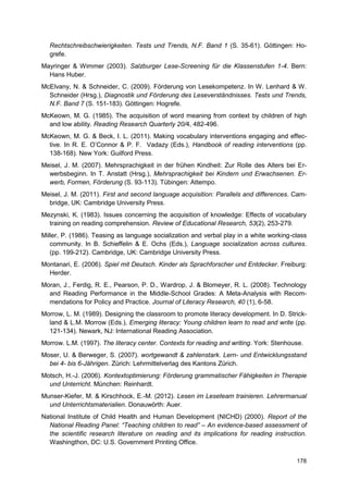 Rechtschreibschwierigkeiten. Tests und Trends, N.F. Band 1 (S. 35-61). Göttingen: Ho-
  grefe.
Mayringer & Wimmer (2003). Salzburger Lese-Screening für die Klassenstufen 1-4. Bern:
  Hans Huber.
McElvany, N. & Schneider, C. (2009). Förderung von Lesekompetenz. In W. Lenhard & W.
  Schneider (Hrsg.), Diagnostik und Förderung des Leseverständnisses. Tests und Trends,
  N.F. Band 7 (S. 151-183). Göttingen: Hogrefe.
McKeown, M. G. (1985). The acquisition of word meaning from context by children of high
  and low ability. Reading Research Quarterly 20/4, 482-496.
McKeown, M. G. & Beck, I. L. (2011). Making vocabulary interventions engaging and effec-
  tive. In R. E. O’Connor & P. F. Vadazy (Eds.), Handbook of reading interventions (pp.
  138-168). New York: Guilford Press.
Meisel, J. M. (2007). Mehrsprachigkeit in der frühen Kindheit: Zur Rolle des Alters bei Er-
  werbsbeginn. In T. Anstatt (Hrsg.), Mehrsprachigkeit bei Kindern und Erwachsenen. Er-
  werb, Formen, Förderung (S. 93-113). Tübingen: Attempo.
Meisel, J. M. (2011). First and second language acquisition: Parallels and differences. Cam-
  bridge, UK: Cambridge University Press.
Mezynski, K. (1983). Issues concerning the acquisition of knowledge: Effects of vocabulary
  training on reading comprehension. Review of Educational Research, 53(2), 253-279.
Miller, P. (1986). Teasing as language socialization and verbal play in a white working-class
   community. In B. Schieffelin & E. Ochs (Eds.), Language socialization across cultures.
   (pp. 199-212). Cambridge, UK: Cambridge University Press.
Montanari, E. (2006). Spiel mit Deutsch. Kinder als Sprachforscher und Entdecker. Freiburg:
  Herder.
Moran, J., Ferdig, R. E., Pearson, P. D., Wardrop, J. & Blomeyer, R. L. (2008). Technology
  and Reading Performance in the Middle-School Grades: A Meta-Analysis with Recom-
  mendations for Policy and Practice. Journal of Literacy Research, 40 (1), 6-58.
Morrow, L. M. (1989). Designing the classroom to promote literacy development. In D. Strick-
  land & L.M. Morrow (Eds.), Emerging literacy: Young children learn to read and write (pp.
  121-134). Newark, NJ: International Reading Association.
Morrow. L.M. (1997). The literacy center. Contexts for reading and writing. York: Stenhouse.
Moser, U. & Berweger, S. (2007). wortgewandt & zahlenstark. Lern- und Entwicklungsstand
  bei 4- bis 6-Jährigen. Zürich: Lehrmittelverlag des Kantons Zürich.
Motsch, H.-J. (2006). Kontextoptimierung: Förderung grammatischer Fähigkeiten in Therapie
  und Unterricht. München: Reinhardt.
Munser-Kiefer, M. & Kirschhock, E.-M. (2012). Lesen im Leseteam trainieren. Lehrermanual
  und Unterrichtsmaterialien. Donauwörth: Auer.
National Institute of Child Health and Human Development (NICHD) (2000). Report of the
  National Reading Panel: “Teaching children to read” – An evidence-based assessment of
  the scientific research literature on reading and its implications for reading instruction.
  Washingthon, DC: U.S. Government Printing Office.

                                                                                         178
 