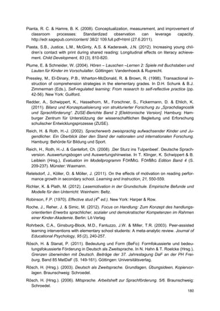 Pianta, R. C. & Hamre, B. K. (2008). Conceptualization, measurement, and improvement of
   classroom      processes:   Standardized       observation    can    leverage capacity.
   http://edr.sagepub.com/content/ 38/2/ 109.full.pdf+html (27.6.2011).
Piasta, S.B., Justice, L.M., McGinty, A.S. & Kaderavek, J.N. (2012). Increasing young chil-
   dren’s contact with print during shared reading: Longitudinal effects on literacy achieve-
   ment. Child Development, 83 (3), 810-820.
Plume, E. & Schneider, W. (2004). Hören – Lauschen –Lernen 2: Spiele mit Buchstaben und
   Lauten für Kinder im Vorschulalter. Göttingen: Vandenhoeck & Ruprecht.
Pressley, M., El-Dinary, P.B., Wharton-McDonald, R. & Brown, R. (1998). Transactional in-
   struction of comprehension strategies in the elementary grades. In D.H. Schunk & B.J.
   Zimmerman (Eds.), Self-regulated learning: From research to self-reflective practice (pp.
   42-56). New York: Guilford.
Redder, A., Schwippert, K., Hasselhorn, M., Forschner, S., Fickermann, D. & Ehlich, K.
  (2011). Bilanz und Konzeptualisierung von strukturierter Forschung zu „Sprachdiagnostik
  und Sprachförderung“. ZUSE-Berichte Band 2 [Elektronische Version]. Hamburg: Ham-
  burger Zentrum für Unterstützung der wissenschaftlichen Begleitung und Erforschung
  schulischer Entwicklungsprozesse (ZUSE).
Reich, H. & Roth, H.-J. (2002). Spracherwerb zweisprachig aufwachsender Kinder und Ju-
  gendlicher. Ein Überblick über den Stand der nationalen und internationalen Forschung.
  Hamburg: Behörde für Bildung und Sport.
Reich, H., Roth, H.-J. & Gantefort, Ch. (2008). ‚Der Sturz ins Tulpenbeet’. Deutsche Sprach-
  version. Auswertungsbogen und Auswertungshinweise. In T. Klinger, K. Schwippert & B.
  Leiblein (Hrsg.), Evaluation im Modellprogramm FÖRMIG. FÖRMIG Edition Band 4 (S.
  209-237). Münster: Waxmann.
Retelsdorf, J., Köller, O. & Möller, J. (2011). On the effects of motivation on reading perfor-
  mance growth in secondary school. Learning and Instruction, 21, 550-559.
Richter, K. & Plath, M. (2012). Lesemotivation in der Grundschule. Empirische Befunde und
   Modelle für den Unterricht. Weinheim: Beltz.
Robinson, F.P. (1970). Effective stud (4th ed.). New York: Harper & Row.
Roche, J., Reher, J. & Simic, M. (2012). Focus on Handlung: Zum Konzept des handlungs-
  orientierten Erwerbs sprachlicher, sozialer und demokratischer Kompetenzen im Rahmen
  einer Kinder-Akademie. Berlin: Lit-Verlag
Rohrbeck, C.A., Ginsburg-Block, M.D., Fantuzzo, J.W. & Miller, T.R. (2003). Peer-assisted
  learning interventions with elementary school students: A meta-analytic review. Journal of
  Educational Psychology, 95 (2), 240-257.
Rösch, H. & Stanat, P. (2011). Bedeutung und Form (BeFo): Formfokussierte und bedeu-
  tungsfokussierte Förderung in Deutsch als Zweitsprache. In N. Hahn & T. Roelcke (Hrsg.),
  Grenzen überwinden mit Deutsch. Beiträge der 37. Jahrestagung DaF an der PH Frei-
  burg, Band 85 MatDaF (S. 149-161). Göttingen: Universitätsverlag.
Rösch, H. (Hrsg.). (2003). Deutsch als Zweitsprache. Grundlagen, Übungsideen, Kopiervor-
  lagen. Braunschweig: Schroedel.
Rösch, H. (Hrsg.). (2006). Mitsprache. Arbeitsheft zur Sprachförderung. 5/6. Braunschweig:
  Schroedel.
                                                                                           180
 