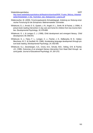 Weiterbildungsinitiative                                                          WIFF
  http://www.weiterbildungsinitiative.de/fileadmin/download/WW_Fruehe_Bildung_Arbeitsbl
  aetter/Arbeitsblatt_3_Die_Techniken_des_Dialogischen_Lesens.pdf
Wellenreuther, M. (2009). Forschungsbasierte Schulpädagogik. Anleitung zur Nutzung empi-
  rischer Forschung für die Schulpraxis. Baltmannsweiler: Schneider.
Whitehurst, G. J., Arnold, D. S., Epstein, J. N., Angell, A. L., Smith, M. & Fischel, J. (1994). A
  picture book reading intervention in day care and home for children from low-income fami-
  lies. Developmental Psychology, 30, 679-689.
Whitehurst, G. J. & Lonigan C. J. (1998). Child development and emergent literacy. Child
  Development, 69, 848-872.
Whitehurst, G. J., Falco, F. L., Lonigan, C. J., Fischel, J. E., DeBaryshe, B. D., Valdez-
  Menchaca, M. C. & Caulfield, M. (1988). Accelerating language development through pic-
  ture book reading. Developmental Psychology, 24, 552-558.
Whitehurst, G.J., Zevenbergen, A.A., Crone, D.A., Schultz, M.D., Velting, O.N. & Fischel,
  J.E. (1999). Outcomes of an emergent literacy intervention from Head Start through se-
  cond grade. Journal of Educational Psychology, 91, 261-272.




                                                                                              185
 