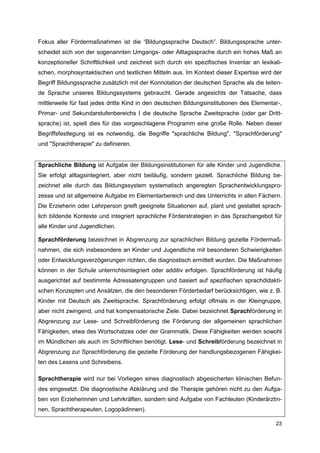 Fokus aller Fördermaßnahmen ist die “Bildungssprache Deutsch”. Bildungssprache unter-
scheidet sich von der sogenannten Umgangs- oder Alltagssprache durch ein hohes Maß an
konzeptioneller Schriftlichkeit und zeichnet sich durch ein spezifisches Inventar an lexikali-
schen, morphosyntaktischen und textlichen Mitteln aus. Im Kontext dieser Expertise wird der
Begriff Bildungssprache zusätzlich mit der Konnotation der deutschen Sprache als die leiten-
de Sprache unseres Bildungssystems gebraucht. Gerade angesichts der Tatsache, dass
mittlerweile für fast jedes dritte Kind in den deutschen Bildungsinstitutionen des Elementar-,
Primar- und Sekundarstufenbereichs I die deutsche Sprache Zweitsprache (oder gar Dritt-
sprache) ist, spielt dies für das vorgeschlagene Programm eine große Rolle. Neben dieser
Begriffsfestlegung ist es notwendig, die Begriffe "sprachliche Bildung", "Sprachförderung"
und "Sprachtherapie" zu definieren.


Sprachliche Bildung ist Aufgabe der Bildungsinstitutionen für alle Kinder und Jugendliche.
Sie erfolgt alltagsintegriert, aber nicht beiläufig, sondern gezielt. Sprachliche Bildung be-
zeichnet alle durch das Bildungssystem systematisch angeregten Sprachentwicklungspro-
zesse und ist allgemeine Aufgabe im Elementarbereich und des Unterrichts in allen Fächern.
Die Erzieherin oder Lehrperson greift geeignete Situationen auf, plant und gestaltet sprach-
lich bildende Kontexte und integriert sprachliche Förderstrategien in das Sprachangebot für
alle Kinder und Jugendlichen.

Sprachförderung bezeichnet in Abgrenzung zur sprachlichen Bildung gezielte Fördermaß-
nahmen, die sich insbesondere an Kinder und Jugendliche mit besonderen Schwierigkeiten
oder Entwicklungsverzögerungen richten, die diagnostisch ermittelt wurden. Die Maßnahmen
können in der Schule unterrichtsintegriert oder additiv erfolgen. Sprachförderung ist häufig
ausgerichtet auf bestimmte Adressatengruppen und basiert auf spezifischen sprachdidakti-
schen Konzepten und Ansätzen, die den besonderen Förderbedarf berücksichtigen, wie z. B.
Kinder mit Deutsch als Zweitsprache. Sprachförderung erfolgt oftmals in der Kleingruppe,
aber nicht zwingend, und hat kompensatorische Ziele. Dabei bezeichnet Sprachförderung in
Abgrenzung zur Lese- und Schreibförderung die Förderung der allgemeinen sprachlichen
Fähigkeiten, etwa des Wortschatzes oder der Grammatik. Diese Fähigkeiten werden sowohl
im Mündlichen als auch im Schriftlichen benötigt. Lese- und Schreibförderung bezeichnet in
Abgrenzung zur Sprachförderung die gezielte Förderung der handlungsbezogenen Fähigkei-
ten des Lesens und Schreibens.

Sprachtherapie wird nur bei Vorliegen eines diagnostisch abgesicherten klinischen Befun-
des eingesetzt. Die diagnostische Abklärung und die Therapie gehören nicht zu den Aufga-
ben von Erzieherinnen und Lehrkräften, sondern sind Aufgabe von Fachleuten (Kinderärztin-
nen, Sprachtherapeuten, Logopädinnen).

                                                                                           23
 