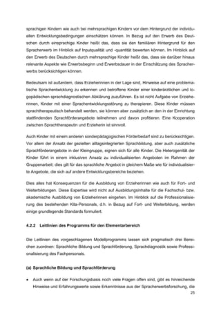 sprachigen Kindern wie auch bei mehrsprachigen Kindern vor dem Hintergrund der individu-
ellen Entwicklungsbedingungen einschätzen können. In Bezug auf den Erwerb des Deut-
schen durch einsprachige Kinder heißt das, dass sie den familiären Hintergrund für den
Spracherwerb im Hinblick auf Inputqualität und -quantität bewerten können. Im Hinblick auf
den Erwerb des Deutschen durch mehrsprachige Kinder heißt das, dass sie darüber hinaus
relevante Aspekte wie Erwerbsbeginn und Erwerbsdauer in der Einschätzung des Spracher-
werbs berücksichtigen können.

Bedeutsam ist außerdem, dass Erzieherinnen in der Lage sind, Hinweise auf eine problema-
tische Sprachentwicklung zu erkennen und betroffene Kinder einer kinderärztlichen und lo-
gopädischen sprachdiagnostischen Abklärung zuzuführen. Es ist nicht Aufgabe von Erziehe-
rinnen, Kinder mit einer Sprachentwicklungsstörung zu therapieren. Diese Kinder müssen
sprachtherapeutisch behandelt werden, sie können aber zusätzlich an den in der Einrichtung
stattfindenden Sprachförderangebote teilnehmen und davon profitieren. Eine Kooperation
zwischen Sprachtherapeutin und Erzieherin ist sinnvoll.

Auch Kinder mit einem anderen sonderpädagogischen Förderbedarf sind zu berücksichtigen.
Vor allem der Ansatz der gezielten alltagsintegrierten Sprachbildung, aber auch zusätzliche
Sprachförderangebote in der Kleingruppe, eignen sich für alle Kinder. Die Heterogenität der
Kinder führt in einem inklusiven Ansatz zu individualisierten Angeboten im Rahmen der
Gruppenarbeit; dies gilt für das sprachliche Angebot in gleichem Maße wie für individualisier-
te Angebote, die sich auf andere Entwicklungsbereiche beziehen.

Dies alles hat Konsequenzen für die Ausbildung von Erzieherinnen wie auch für Fort- und
Weiterbildungen. Diese Expertise wird nicht auf Ausbildungsinhalte für die Fachschul- bzw.
akademische Ausbildung von Erzieherinnen eingehen. Im Hinblick auf die Professionalisie-
rung des bestehenden Kita-Personals, d.h. in Bezug auf Fort- und Weiterbildung, werden
einige grundlegende Standards formuliert.


4.2.2   Leitlinien des Programms für den Elementarbereich


Die Leitlinien des vorgeschlagenen Modellprogramms lassen sich pragmatisch drei Berei-
chen zuordnen: Sprachliche Bildung und Sprachförderung, Sprachdiagnostik sowie Professi-
onalisierung des Fachpersonals.


(a) Sprachliche Bildung und Sprachförderung

   Auch wenn auf der Forschungsbasis noch viele Fragen offen sind, gibt es hinreichende
    Hinweise und Erfahrungswerte sowie Erkenntnisse aus der Spracherwerbsforschung, die
                                                                                           25
 