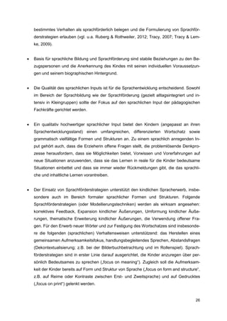 bestimmtes Verhalten als sprachförderlich belegen und die Formulierung von Sprachför-
    derstrategien erlauben (vgl. u.a. Ruberg & Rothweiler, 2012; Tracy, 2007; Tracy & Lem-
    ke, 2009).


   Basis für sprachliche Bildung und Sprachförderung sind stabile Beziehungen zu den Be-
    zugspersonen und die Anerkennung des Kindes mit seinen individuellen Voraussetzun-
    gen und seinem biographischen Hintergrund.


   Die Qualität des sprachlichen Inputs ist für die Sprachentwicklung entscheidend. Sowohl
    im Bereich der Sprachbildung wie der Sprachförderung (gezielt alltagsintegriert und in-
    tensiv in Kleingruppen) sollte der Fokus auf den sprachlichen Input der pädagogischen
    Fachkräfte gerichtet werden.


   Ein qualitativ hochwertiger sprachlicher Input bietet den Kindern (angepasst an ihren
    Sprachentwicklungsstand) einen umfangreichen, differenzierten Wortschatz sowie
    grammatisch vielfältige Formen und Strukturen an. Zu einem sprachlich anregenden In-
    put gehört auch, dass die Erzieherin offene Fragen stellt, die problemlösende Denkpro-
    zesse herausfordern, dass sie Möglichkeiten bietet, Vorwissen und Vorerfahrungen auf
    neue Situationen anzuwenden, dass sie das Lernen in reale für die Kinder bedeutsame
    Situationen einbettet und dass sie immer wieder Rückmeldungen gibt, die das sprachli-
    che und inhaltliche Lernen vorantreiben.


   Der Einsatz von Sprachförderstrategien unterstützt den kindlichen Spracherwerb, insbe-
    sondere auch im Bereich formaler sprachlicher Formen und Strukturen. Folgende
    Sprachförderstrategien (oder Modellierungstechniken) werden als wirksam angesehen:
    korrektives Feedback, Expansion kindlicher Äußerungen, Umformung kindlicher Äuße-
    rungen, thematische Erweiterung kindlicher Äußerungen, die Verwendung offener Fra-
    gen. Für den Erwerb neuer Wörter und zur Festigung des Wortschatzes sind insbesonde-
    re die folgenden (sprachlichen) Verhaltensweisen unterstützend: das Herstellen eines
    gemeinsamen Aufmerksamkeitsfokus, handlungsbegleitendes Sprechen, Abstandsfragen
    (Dekontextualisierung; z.B. bei der Bilderbuchbetrachtung und im Rollenspiel). Sprach-
    förderstrategien sind in erster Linie darauf ausgerichtet, die Kinder anzuregen über per-
    sönlich Bedeutsames zu sprechen („focus on meaning“). Zugleich soll die Aufmerksam-
    keit der Kinder bereits auf Form und Struktur von Sprache („focus on form and structure“,
    z.B. auf Reime oder Kontraste zwischen Erst- und Zweitsprache) und auf Gedrucktes
    („focus on print“) gelenkt werden.


                                                                                          26
 