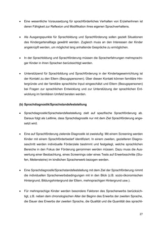   Eine wesentliche Voraussetzung für sprachförderliches Verhalten von ErzieherInnen ist
    deren Fähigkeit zur Reflexion und Modifikation ihres eigenen Sprachverhaltens.


   Als Ausgangspunkte für Sprachbildung und Sprachförderung sollen gezielt Situationen
    des Kindergartenalltags gewählt werden. Zugleich muss an den Interessen der Kinder
    angeknüpft werden, um möglichst lang anhaltende Gespräche zu ermöglichen.


   In der Sprachbildung und Sprachförderung müssen die Spracherfahrungen mehrsprachi-
    ger Kinder in ihren Sprachen berücksichtigt werden.


   Unterstützend für Sprachbildung und Sprachförderung in der Kindertageseinrichtung ist
    der Kontakt zu den Eltern (Bezugspersonen). Über diesen Kontakt können familiäre Hin-
    tergründe und der familiäre sprachliche Input eingeschätzt und Eltern (Bezugspersonen)
    bei Fragen zur sprachlichen Entwicklung und zur Unterstützung der sprachlichen Ent-
    wicklung im familiären Umfeld beraten werden.


(b) Sprachdiagnostik/Sprachstandsfeststellung

   Sprachdiagnostik/Sprachstandsfeststellung zielt auf spezifische Sprachförderung ab.
    Daraus folgt als Leitlinie, dass Sprachdiagnostik nur mit dem Ziel Sprachförderung ange-
    setzt wird.


   Eine auf Sprachförderung zielende Diagnostik ist zweistufig: Mit einem Screening werden
    Kinder mit einem Sprachförderbedarf identifiziert. In einem zweiten, gezielteren Diagno-
    seschritt werden individuelle Förderziele bestimmt und festgelegt, welche sprachlichen
    Bereiche in den Fokus der Förderung genommen werden müssen. Dazu muss die Aus-
    wertung einer Beobachtung, eines Screenings oder eines Tests auf Erwerbsschritte (Stu-
    fen, Meilensteine) im kindlichen Spracherwerb bezogen werden.


   Eine Sprachdiagnostik/Sprachstandsfeststellung mit dem Ziel der Sprachförderung nimmt
    die individuellen Spracherwerbsbedingungen mit in den Blick (z.B. sozio-ökonomischen
    Hintergrund, Bildungshintergrund der Eltern, mehrsprachigen Hintergrund usw.).


   Für mehrsprachige Kinder werden besondere Faktoren des Spracherwerbs berücksich-
    tigt, z.B. neben dem chronologischen Alter der Beginn des Erwerbs der zweiten Sprache,
    die Dauer des Erwerbs der zweiten Sprache, die Qualität und die Quantität des sprachli-



                                                                                         27
 