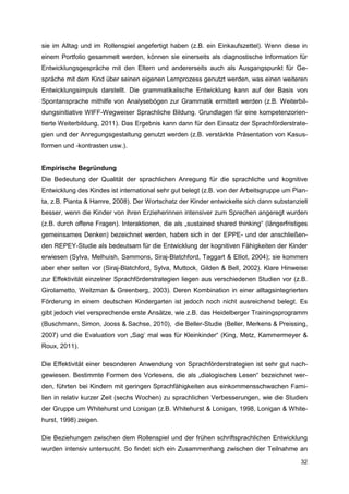 sie im Alltag und im Rollenspiel angefertigt haben (z.B. ein Einkaufszettel). Wenn diese in
einem Portfolio gesammelt werden, können sie einerseits als diagnostische Information für
Entwicklungsgespräche mit den Eltern und andererseits auch als Ausgangspunkt für Ge-
spräche mit dem Kind über seinen eigenen Lernprozess genutzt werden, was einen weiteren
Entwicklungsimpuls darstellt. Die grammatikalische Entwicklung kann auf der Basis von
Spontansprache mithilfe von Analysebögen zur Grammatik ermittelt werden (z.B. Weiterbil-
dungsinitiative WIFF-Wegweiser Sprachliche Bildung. Grundlagen für eine kompetenzorien-
tierte Weiterbildung, 2011). Das Ergebnis kann dann für den Einsatz der Sprachförderstrate-
gien und der Anregungsgestaltung genutzt werden (z.B. verstärkte Präsentation von Kasus-
formen und -kontrasten usw.).


Empirische Begründung
Die Bedeutung der Qualität der sprachlichen Anregung für die sprachliche und kognitive
Entwicklung des Kindes ist international sehr gut belegt (z.B. von der Arbeitsgruppe um Pian-
ta, z.B. Pianta & Hamre, 2008). Der Wortschatz der Kinder entwickelte sich dann substanziell
besser, wenn die Kinder von ihren Erzieherinnen intensiver zum Sprechen angeregt wurden
(z.B. durch offene Fragen). Interaktionen, die als „sustained shared thinking“ (längerfristiges
gemeinsames Denken) bezeichnet werden, haben sich in der EPPE- und der anschließen-
den REPEY-Studie als bedeutsam für die Entwicklung der kognitiven Fähigkeiten der Kinder
erwiesen (Sylva, Melhuish, Sammons, Siraj-Blatchford, Taggart & Elliot, 2004); sie kommen
aber eher selten vor (Siraj-Blatchford, Sylva, Muttock, Gilden & Bell, 2002). Klare Hinweise
zur Effektivität einzelner Sprachförderstrategien liegen aus verschiedenen Studien vor (z.B.
Girolametto, Weitzman & Greenberg, 2003). Deren Kombination in einer alltagsintegrierten
Förderung in einem deutschen Kindergarten ist jedoch noch nicht ausreichend belegt. Es
gibt jedoch viel versprechende erste Ansätze, wie z.B. das Heidelberger Trainingsprogramm
(Buschmann, Simon, Jooss & Sachse, 2010), die Beller-Studie (Beller, Merkens & Preissing,
2007) und die Evaluation von „Sag‘ mal was für Kleinkinder“ (King, Metz, Kammermeyer &
Roux, 2011).

Die Effektivität einer besonderen Anwendung von Sprachförderstrategien ist sehr gut nach-
gewiesen. Bestimmte Formen des Vorlesens, die als „dialogisches Lesen“ bezeichnet wer-
den, führten bei Kindern mit geringen Sprachfähigkeiten aus einkommensschwachen Fami-
lien in relativ kurzer Zeit (sechs Wochen) zu sprachlichen Verbesserungen, wie die Studien
der Gruppe um Whitehurst und Lonigan (z.B. Whitehurst & Lonigan, 1998, Lonigan & White-
hurst, 1998) zeigen.

Die Beziehungen zwischen dem Rollenspiel und der frühen schriftsprachlichen Entwicklung
wurden intensiv untersucht. So findet sich ein Zusammenhang zwischen der Teilnahme an
                                                                                            32
 