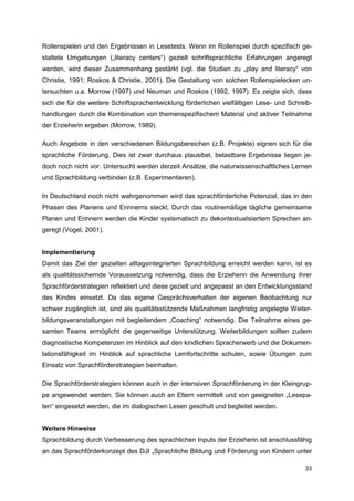 Rollenspielen und den Ergebnissen in Lesetests. Wenn im Rollenspiel durch spezifisch ge-
staltete Umgebungen („literacy centers“) gezielt schriftsprachliche Erfahrungen angeregt
werden, wird dieser Zusammenhang gestärkt (vgl. die Studien zu „play and literacy“ von
Christie, 1991; Roskos & Christie, 2001). Die Gestaltung von solchen Rollenspielecken un-
tersuchten u.a. Morrow (1997) und Neuman und Roskos (1992, 1997). Es zeigte sich, dass
sich die für die weitere Schriftsprachentwicklung förderlichen vielfältigen Lese- und Schreib-
handlungen durch die Kombination von themenspezifischem Material und aktiver Teilnahme
der Erzieherin ergeben (Morrow, 1989).

Auch Angebote in den verschiedenen Bildungsbereichen (z.B. Projekte) eignen sich für die
sprachliche Förderung. Dies ist zwar durchaus plausibel, belastbare Ergebnisse liegen je-
doch noch nicht vor. Untersucht werden derzeit Ansätze, die naturwissenschaftliches Lernen
und Sprachbildung verbinden (z.B. Experimentieren).

In Deutschland noch nicht wahrgenommen wird das sprachförderliche Potenzial, das in den
Phasen des Planens und Erinnerns steckt. Durch das routinemäßige tägliche gemeinsame
Planen und Erinnern werden die Kinder systematisch zu dekontextualisiertem Sprechen an-
geregt (Vogel, 2001).


Implementierung
Damit das Ziel der gezielten alltagsintegrierten Sprachbildung erreicht werden kann, ist es
als qualitätssichernde Voraussetzung notwendig, dass die Erzieherin die Anwendung ihrer
Sprachförderstrategien reflektiert und diese gezielt und angepasst an den Entwicklungsstand
des Kindes einsetzt. Da das eigene Gesprächsverhalten der eigenen Beobachtung nur
schwer zugänglich ist, sind als qualitätsstützende Maßnahmen langfristig angelegte Weiter-
bildungsveranstaltungen mit begleitendem „Coaching“ notwendig. Die Teilnahme eines ge-
samten Teams ermöglicht die gegenseitige Unterstützung. Weiterbildungen sollten zudem
diagnostische Kompetenzen im Hinblick auf den kindlichen Spracherwerb und die Dokumen-
tationsfähigkeit im Hinblick auf sprachliche Lernfortschritte schulen, sowie Übungen zum
Einsatz von Sprachförderstrategien beinhalten.

Die Sprachförderstrategien können auch in der intensiven Sprachförderung in der Kleingrup-
pe angewendet werden. Sie können auch an Eltern vermittelt und von geeigneten „Lesepa-
ten“ eingesetzt werden, die im dialogischen Lesen geschult und begleitet werden.


Weitere Hinweise
Sprachbildung durch Verbesserung des sprachlichen Inputs der Erzieherin ist anschlussfähig
an das Sprachförderkonzept des DJI „Sprachliche Bildung und Förderung von Kindern unter

                                                                                           33
 