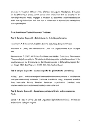 Drei“, das im Programm „Offensive Frühe Chancen: Schwerpunkt-Kitas Sprache & Integrati-
on“ des BMFSFJ zum Einsatz kommt. Dieses nimmt einen weiten Blick auf Sprache ein, der
hier vorgeschlagene Ansatz hingegen ist fokussiert auf bestimmte Sprachförderstrategien,
deren Wirkung zwar einzeln, aber noch nicht in Kombination im Kontext von Kindertagesein-
richtungen belegt ist.




Erste Beispiele zur Verdeutlichung von Toolboxen


Tool 1: Beispiele Diagnostik – Entwicklung des Schriftspracherwerbs


Niedermann, A. & Sassenroth, M. (2004). Dani hat Geburtstag. Bergedorf: Persen.

Brinkmann, E. (2008). ABC-Lernlandschaft: Unkel. Ein ungewöhnliches Buch. Stuttgart:
Klett.

Kammermeyer, G. (2007). Mit Kindern Schriftsprache entdecken. Entwicklung, Diagnose und
Förderung (schrift-)sprachlicher Fähigkeiten in Kindertagesstätte und Anfangsunterricht. Be-
obachtungsbogen zur Entwicklung des Schriftspracherwerbs. In Stiftung Bildungspakt Bay-
ern (Hrsg.), KiDZ - Das Programm (S. 205-263). Köln: Wolters Kluwer.


Tool 2: Beispiel Diagnostik – Analysebögen für die grammatische Entwicklung


Ruberg, T. (2011). Praxis der kompetenzorientierten Weiterbildung. Beispiel 1: Spracherwerb
und Sprachbeobachtung im Bereich Grammatik. In WiFF/DJI (Hrsg.), Wegweiser Weiterbil-
dung     Sprachliche     Bildung.   München:   Deutsches   Jugendinstitut.   Download   unter
http://www.weiterbildungsinitiative.de/publikationen/sprache.html


Tool 3: Beispiel Diagnostik – Sprachstandserhebung für ein- und mehrsprachige
Kinder


Schulz, P. & Tracy, R. (2011). LiSe-DaZ. Linguistische Sprachstandserhebung – Deutsch als
Zweitsprache. Göttingen: Hogrefe.




                                                                                          34
 