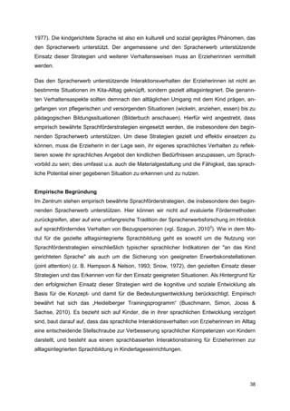1977). Die kindgerichtete Sprache ist also ein kulturell und sozial geprägtes Phänomen, das
den Spracherwerb unterstützt. Der angemessene und den Spracherwerb unterstützende
Einsatz dieser Strategien und weiterer Verhaltensweisen muss an Erzieherinnen vermittelt
werden.

Das den Spracherwerb unterstützende Interaktionsverhalten der Erzieherinnen ist nicht an
bestimmte Situationen im Kita-Alltag geknüpft, sondern gezielt alltagsintegriert. Die genann-
ten Verhaltensaspekte sollten demnach den alltäglichen Umgang mit dem Kind prägen, an-
gefangen von pflegerischen und versorgenden Situationen (wickeln, anziehen, essen) bis zu
pädagogischen Bildungssituationen (Bilderbuch anschauen). Hierfür wird angestrebt, dass
empirisch bewährte Sprachförderstrategien eingesetzt werden, die insbesondere den begin-
nenden Spracherwerb unterstützen. Um diese Strategien gezielt und effektiv einsetzen zu
können, muss die Erzieherin in der Lage sein, ihr eigenes sprachliches Verhalten zu reflek-
tieren sowie ihr sprachliches Angebot den kindlichen Bedürfnissen anzupassen, um Sprach-
vorbild zu sein; dies umfasst u.a. auch die Materialgestaltung und die Fähigkeit, das sprach-
liche Potential einer gegebenen Situation zu erkennen und zu nutzen.


Empirische Begründung
Im Zentrum stehen empirisch bewährte Sprachförderstrategien, die insbesondere den begin-
nenden Spracherwerb unterstützen. Hier können wir nicht auf evaluierte Fördermethoden
zurückgreifen, aber auf eine umfangreiche Tradition der Spracherwerbsforschung im Hinblick
auf sprachförderndes Verhalten von Bezugspersonen (vgl. Szagun, 20103). Wie in dem Mo-
dul für die gezielte alltagsintegrierte Sprachbildung geht es sowohl um die Nutzung von
Sprachförderstrategien einschließlich typischer sprachlicher Indikatoren der "an das Kind
gerichteten Sprache" als auch um die Sicherung von geeigneten Erwerbskonstellationen
(joint attention) (z. B. Hampson & Nelson, 1993; Snow, 1972), den gezielten Einsatz dieser
Strategien und das Erkennen von für den Einsatz geeigneten Situationen. Als Hintergrund für
den erfolgreichen Einsatz dieser Strategien wird die kognitive und soziale Entwicklung als
Basis für die Konzept- und damit für die Bedeutungsentwicklung berücksichtigt. Empirisch
bewährt hat sich das „Heidelberger Trainingsprogramm“ (Buschmann, Simon, Jooss &
Sachse, 2010). Es bezieht sich auf Kinder, die in ihrer sprachlichen Entwicklung verzögert
sind, baut darauf auf, dass das sprachliche Interaktionsverhalten von Erzieherinnen im Alltag
eine entscheidende Stellschraube zur Verbesserung sprachlicher Kompetenzen von Kindern
darstellt, und besteht aus einem sprachbasierten Interaktionstraining für Erzieherinnen zur
alltagsintegrierten Sprachbildung in Kindertageseinrichtungen.




                                                                                          38
 