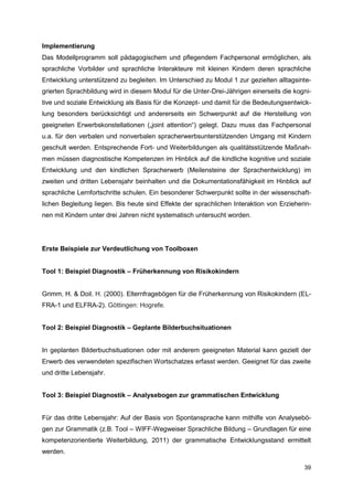 Implementierung
Das Modellprogramm soll pädagogischem und pflegendem Fachpersonal ermöglichen, als
sprachliche Vorbilder und sprachliche Interakteure mit kleinen Kindern deren sprachliche
Entwicklung unterstützend zu begleiten. Im Unterschied zu Modul 1 zur gezielten alltagsinte-
grierten Sprachbildung wird in diesem Modul für die Unter-Drei-Jährigen einerseits die kogni-
tive und soziale Entwicklung als Basis für die Konzept- und damit für die Bedeutungsentwick-
lung besonders berücksichtigt und andererseits ein Schwerpunkt auf die Herstellung von
geeigneten Erwerbskonstellationen („joint attention“) gelegt. Dazu muss das Fachpersonal
u.a. für den verbalen und nonverbalen spracherwerbsunterstützenden Umgang mit Kindern
geschult werden. Entsprechende Fort- und Weiterbildungen als qualitätsstützende Maßnah-
men müssen diagnostische Kompetenzen im Hinblick auf die kindliche kognitive und soziale
Entwicklung und den kindlichen Spracherwerb (Meilensteine der Sprachentwicklung) im
zweiten und dritten Lebensjahr beinhalten und die Dokumentationsfähigkeit im Hinblick auf
sprachliche Lernfortschritte schulen. Ein besonderer Schwerpunkt sollte in der wissenschaft-
lichen Begleitung liegen. Bis heute sind Effekte der sprachlichen Interaktion von Erzieherin-
nen mit Kindern unter drei Jahren nicht systematisch untersucht worden.




Erste Beispiele zur Verdeutlichung von Toolboxen


Tool 1: Beispiel Diagnostik – Früherkennung von Risikokindern


Grimm, H. & Doil, H. (2000). Elternfragebögen für die Früherkennung von Risikokindern (EL-
FRA-1 und ELFRA-2). Göttingen: Hogrefe.


Tool 2: Beispiel Diagnostik – Geplante Bilderbuchsituationen


In geplanten Bilderbuchsituationen oder mit anderem geeigneten Material kann gezielt der
Erwerb des verwendeten spezifischen Wortschatzes erfasst werden. Geeignet für das zweite
und dritte Lebensjahr.


Tool 3: Beispiel Diagnostik – Analysebogen zur grammatischen Entwicklung


Für das dritte Lebensjahr: Auf der Basis von Spontansprache kann mithilfe von Analysebö-
gen zur Grammatik (z.B. Tool – WIFF-Wegweiser Sprachliche Bildung – Grundlagen für eine
kompetenzorientierte Weiterbildung, 2011) der grammatische Entwicklungsstand ermittelt
werden.

                                                                                          39
 