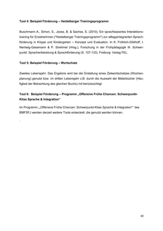 Tool 4: Beispiel Förderung – Heidelberger Trainingsprogramm


Buschmann A., Simon, S., Jooss, B. & Sachse, S. (2010). Ein sprachbasiertes Interaktions-
training für ErzieherInnen ("Heidelberger Trainingsprogramm") zur alltagsintegrierten Sprach-
förderung in Krippe und Kindergarten – Konzept und Evaluation. In K. Fröhlich-Gildhoff, I.
Nentwig-Gesemann & P. Strehmel (Hrsg.), Forschung in der Frühpädagogik III. Schwer-
punkt: Sprachentwicklung & Sprachförderung (S. 107-133). Freiburg: Verlag FEL.


Tool 5: Beispiel Förderung – Wortschatz


Zweites Lebensjahr: Das Ergebnis wird bei der Erstellung eines Zielwortschatzes (Wochen-
planung) genutzt bzw. im dritten Lebensjahr z.B. durch die Auswahl der Bilderbücher (Häu-
figkeit der Betrachtung des gleichen Buchs) mit berücksichtigt.


Tool 6: Beispiel Förderung – Programm „Offensive Frühe Chancen: Schwerpunkt-
Kitas Sprache & Integration“

Im Programm „„Offensive Frühe Chancen: Schwerpunkt-Kitas Sprache & Integration““ des
BMFSFJ werden derzeit weitere Tools entwickelt, die genutzt werden können.

.




                                                                                          40
 