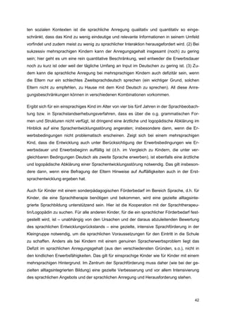 ten sozialen Kontexten ist die sprachliche Anregung qualitativ und quantitativ so einge-
schränkt, dass das Kind zu wenig eindeutige und relevante Informationen in seinem Umfeld
vorfindet und zudem meist zu wenig zu sprachlicher Interaktion herausgefordert wird. (2) Bei
sukzessiv mehrsprachigen Kindern kann der Anregungsgehalt insgesamt (noch) zu gering
sein; hier geht es um eine rein quantitative Beschränkung, weil entweder die Erwerbsdauer
noch zu kurz ist oder weil der tägliche Umfang an Input im Deutschen zu gering ist. (3) Zu-
dem kann die sprachliche Anregung bei mehrsprachigen Kindern auch defizitär sein, wenn
die Eltern nur ein schlechtes Zweitsprachdeutsch sprechen (ein wichtiger Grund, solchen
Eltern nicht zu empfehlen, zu Hause mit dem Kind Deutsch zu sprechen). All diese Anre-
gungsbeschränkungen können in verschiedenen Kombinationen vorkommen.

Ergibt sich für ein einsprachiges Kind im Alter von vier bis fünf Jahren in der Sprachbeobach-
tung bzw. in Sprachstandserhebungsverfahren, dass es über die o.g. grammatischen For-
men und Strukturen nicht verfügt, ist dringend eine ärztliche und logopädische Abklärung im
Hinblick auf eine Sprachentwicklungsstörung angeraten; insbesondere dann, wenn die Er-
werbsbedingungen nicht problematisch erscheinen. Zeigt sich bei einem mehrsprachigen
Kind, dass die Entwicklung auch unter Berücksichtigung der Erwerbsbedingungen wie Er-
werbsdauer und Erwerbsbeginn auffällig ist (d.h. im Vergleich zu Kindern, die unter ver-
gleichbaren Bedingungen Deutsch als zweite Sprache erwerben), ist ebenfalls eine ärztliche
und logopädische Abklärung einer Sprachentwicklungsstörung notwendig. Das gilt insbeson-
dere dann, wenn eine Befragung der Eltern Hinweise auf Auffälligkeiten auch in der Erst-
sprachentwicklung ergeben hat.

Auch für Kinder mit einem sonderpädagogischen Förderbedarf im Bereich Sprache, d.h. für
Kinder, die eine Sprachtherapie benötigen und bekommen, wird eine gezielte alltagsinte-
grierte Sprachbildung unterstützend sein. Hier ist die Kooperation mit der Sprachtherapeu-
tin/Logopädin zu suchen. Für alle anderen Kinder, für die ein sprachlicher Förderbedarf fest-
gestellt wird, ist – unabhängig von den Ursachen und der daraus abzuleitenden Bewertung
des sprachlichen Entwicklungsrückstands – eine gezielte, intensive Sprachförderung in der
Kleingruppe notwendig, um die sprachlichen Voraussetzungen für den Eintritt in die Schule
zu schaffen. Anders als bei Kindern mit einem genuinen Spracherwerbsproblem liegt das
Defizit im sprachlichen Anregungsgehalt (aus den verschiedensten Gründen, s.o.), nicht in
den kindlichen Erwerbsfähigkeiten. Das gilt für einsprachige Kinder wie für Kinder mit einem
mehrsprachigen Hintergrund. Im Zentrum der Sprachförderung muss daher (wie bei der ge-
zielten alltagsintegrierten Bildung) eine gezielte Verbesserung und vor allem Intensivierung
des sprachlichen Angebots und der sprachlichen Anregung und Herausforderung stehen.




                                                                                           42
 