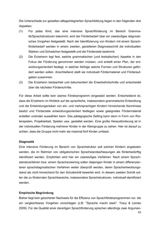 Die Unterschiede zur gezielten alltagsintegrierten Sprachbildung liegen in den folgenden drei
Aspekten:
(1)    Für jedes Kind, das eine intensive Sprachförderung im Bereich Gramma-
       tik/Sprachstrukturen bekommt, wird der Förderbedarf über ein zweistufiges diagnosti-
       sches Vorgehen festgestellt. Nach der Identifizierung von Kindern mit einem Sprach-
       förderbedarf werden in einem zweiten, gezielteren Diagnoseschritt die individuellen
       Stärken und Schwächen festgestellt und die Förderziele bestimmt.
(2)    Die Erzieherin legt fest, welche grammatischen (und lexikalischen) Aspekte in den
       Fokus der Förderung genommen werden müssen, und erstellt einen Plan, der ent-
       wicklungsorientiert festlegt, in welcher Abfolge welche Formen und Strukturen geför-
       dert werden sollen. Anschließend stellt sie individuell Fördermaterial und Förderauf-
       gaben zusammen.
(3)    Die Erzieherin beobachtet und dokumentiert die Erwerbsfortschritte und entscheidet
       über die nächsten Förderschritte.

Für diese Arbeit sollte kein starres Förderprogramm eingesetzt werden. Entscheidend ist,
dass die Erzieherin im Hinblick auf die sprachliche, insbesondere grammatische Entwicklung
und die Entwicklungsrisiken von ein- und mehrsprachigen Kindern hinreichende Kenntnisse
besitzt und Förderziele entwicklungsorientiert festlegen sowie geeignetes Fördermaterial
erstellen und/oder auswählen kann. Das pädagogische Setting kann dann in Form von Rol-
lenspielen, Projektarbeit, Spielen usw. gestaltet werden. Eine große Herausforderung ist in
der individuellen Förderung mehrerer Kinder in der Kleingruppe zu sehen. Hier ist darauf zu
achten, dass die Gruppe nicht mehr als maximal fünf Kinder umfasst.


Diagnostik
Eine intensive Förderung im Bereich von Sprachstruktur soll solchen Kindern angeboten
werden, die im Rahmen von obligatorischen Sprachstandserfassungen als förderbedürftig
identifiziert werden. Empfohlen wird hier ein zweistufiges Verfahren: Nach einem Sprach-
standsverfahren bzw. einem Sprachscreening sollen diejenigen Kinder in einem differenzier-
teren sprachdiagnostischen Verfahren weiter überprüft werden, deren Sprachentwicklungs-
stand als nicht hinreichend für den Schuleintritt bewertet wird. In diesem zweiten Schritt sol-
len die zu fördernden Sprachbereiche, insbesondere Sprachstrukturen, individuell identifiziert
werden.


Empirische Begründung
Bisher liegt kein gesicherter Nachweis für die Effizienz von Sprachförderprogrammen vor, die
ein vergleichbares Vorgehen vorschlagen (z.B. "Sprache macht stark", Tracy & Lemke
2009). Für die Qualität einer derartigen Sprachförderung sprechen allerdings zwei Argumen-
                                                                                            43
 