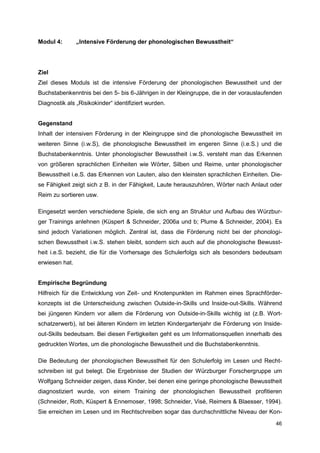 Modul 4:        „Intensive Förderung der phonologischen Bewusstheit“




Ziel
Ziel dieses Moduls ist die intensive Förderung der phonologischen Bewusstheit und der
Buchstabenkenntnis bei den 5- bis 6-Jährigen in der Kleingruppe, die in der vorauslaufenden
Diagnostik als „Risikokinder“ identifiziert wurden.


Gegenstand
Inhalt der intensiven Förderung in der Kleingruppe sind die phonologische Bewusstheit im
weiteren Sinne (i.w.S), die phonologische Bewusstheit im engeren Sinne (i.e.S.) und die
Buchstabenkenntnis. Unter phonologischer Bewusstheit i.w.S. versteht man das Erkennen
von größeren sprachlichen Einheiten wie Wörter, Silben und Reime, unter phonologischer
Bewusstheit i.e.S. das Erkennen von Lauten, also den kleinsten sprachlichen Einheiten. Die-
se Fähigkeit zeigt sich z B. in der Fähigkeit, Laute herauszuhören, Wörter nach Anlaut oder
Reim zu sortieren usw.

Eingesetzt werden verschiedene Spiele, die sich eng an Struktur und Aufbau des Würzbur-
ger Trainings anlehnen (Küspert & Schneider, 2006a und b; Plume & Schneider, 2004). Es
sind jedoch Variationen möglich. Zentral ist, dass die Förderung nicht bei der phonologi-
schen Bewusstheit i.w.S. stehen bleibt, sondern sich auch auf die phonologische Bewusst-
heit i.e.S. bezieht, die für die Vorhersage des Schulerfolgs sich als besonders bedeutsam
erwiesen hat.


Empirische Begründung
Hilfreich für die Entwicklung von Zeit- und Knotenpunkten im Rahmen eines Sprachförder-
konzepts ist die Unterscheidung zwischen Outside-in-Skills und Inside-out-Skills. Während
bei jüngeren Kindern vor allem die Förderung von Outside-in-Skills wichtig ist (z.B. Wort-
schatzerwerb), ist bei älteren Kindern im letzten Kindergartenjahr die Förderung von Inside-
out-Skills bedeutsam. Bei diesen Fertigkeiten geht es um Informationsquellen innerhalb des
gedruckten Wortes, um die phonologische Bewusstheit und die Buchstabenkenntnis.

Die Bedeutung der phonologischen Bewusstheit für den Schulerfolg im Lesen und Recht-
schreiben ist gut belegt. Die Ergebnisse der Studien der Würzburger Forschergruppe um
Wolfgang Schneider zeigen, dass Kinder, bei denen eine geringe phonologische Bewusstheit
diagnostiziert wurde, von einem Training der phonologischen Bewusstheit profitieren
(Schneider, Roth, Küspert & Ennemoser, 1998; Schneider, Visé, Reimers & Blaesser, 1994).
Sie erreichen im Lesen und im Rechtschreiben sogar das durchschnittliche Niveau der Kon-
                                                                                         46
 