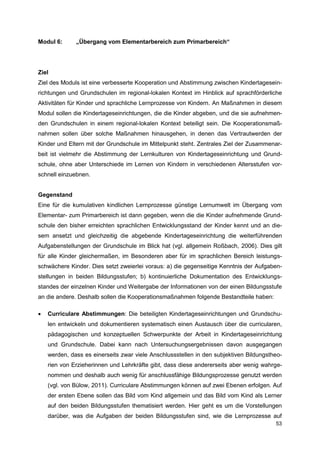 Modul 6:      „Übergang vom Elementarbereich zum Primarbereich“




Ziel
Ziel des Moduls ist eine verbesserte Kooperation und Abstimmung zwischen Kindertagesein-
richtungen und Grundschulen im regional-lokalen Kontext im Hinblick auf sprachförderliche
Aktivitäten für Kinder und sprachliche Lernprozesse von Kindern. An Maßnahmen in diesem
Modul sollen die Kindertageseinrichtungen, die die Kinder abgeben, und die sie aufnehmen-
den Grundschulen in einem regional-lokalen Kontext beteiligt sein. Die Kooperationsmaß-
nahmen sollen über solche Maßnahmen hinausgehen, in denen das Vertrautwerden der
Kinder und Eltern mit der Grundschule im Mittelpunkt steht. Zentrales Ziel der Zusammenar-
beit ist vielmehr die Abstimmung der Lernkulturen von Kindertageseinrichtung und Grund-
schule, ohne aber Unterschiede im Lernen von Kindern in verschiedenen Altersstufen vor-
schnell einzuebnen.


Gegenstand
Eine für die kumulativen kindlichen Lernprozesse günstige Lernumwelt im Übergang vom
Elementar- zum Primarbereich ist dann gegeben, wenn die die Kinder aufnehmende Grund-
schule den bisher erreichten sprachlichen Entwicklungsstand der Kinder kennt und an die-
sem ansetzt und gleichzeitig die abgebende Kindertageseinrichtung die weiterführenden
Aufgabenstellungen der Grundschule im Blick hat (vgl. allgemein Roßbach, 2006). Dies gilt
für alle Kinder gleichermaßen, im Besonderen aber für im sprachlichen Bereich leistungs-
schwächere Kinder. Dies setzt zweierlei voraus: a) die gegenseitige Kenntnis der Aufgaben-
stellungen in beiden Bildungsstufen; b) kontinuierliche Dokumentation des Entwicklungs-
standes der einzelnen Kinder und Weitergabe der Informationen von der einen Bildungsstufe
an die andere. Deshalb sollen die Kooperationsmaßnahmen folgende Bestandteile haben:

   Curriculare Abstimmungen: Die beteiligten Kindertageseinrichtungen und Grundschu-
    len entwickeln und dokumentieren systematisch einen Austausch über die curricularen,
    pädagogischen und konzeptuellen Schwerpunkte der Arbeit in Kindertageseinrichtung
    und Grundschule. Dabei kann nach Untersuchungsergebnissen davon ausgegangen
    werden, dass es einerseits zwar viele Anschlussstellen in den subjektiven Bildungstheo-
    rien von Erzieherinnen und Lehrkräfte gibt, dass diese andererseits aber wenig wahrge-
    nommen und deshalb auch wenig für anschlussfähige Bildungsprozesse genutzt werden
    (vgl. von Bülow, 2011). Curriculare Abstimmungen können auf zwei Ebenen erfolgen. Auf
    der ersten Ebene sollen das Bild vom Kind allgemein und das Bild vom Kind als Lerner
    auf den beiden Bildungsstufen thematisiert werden. Hier geht es um die Vorstellungen
    darüber, was die Aufgaben der beiden Bildungsstufen sind, wie die Lernprozesse auf
                                                                                        53
 