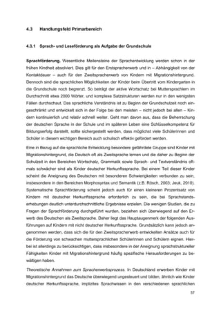 4.3     Handlungsfeld Primarbereich


4.3.1   Sprach- und Leseförderung als Aufgabe der Grundschule


Sprachförderung. Wesentliche Meilensteine der Sprachentwicklung werden schon in der
frühen Kindheit absolviert. Dies gilt für den Erstspracherwerb und in – Abhängigkeit von der
Kontaktdauer – auch für den Zweitspracherwerb von Kindern mit Migrationshintergrund.
Dennoch sind die sprachlichen Möglichkeiten der Kinder beim Übertritt vom Kindergarten in
die Grundschule noch begrenzt. So beträgt der aktive Wortschatz bei Muttersprachlern im
Durchschnitt etwa 2000 Wörter, und komplexe Satzstrukturen werden nur in den wenigsten
Fällen durchschaut. Das sprachliche Verständnis ist zu Beginn der Grundschulzeit noch ein-
geschränkt und entwickelt sich in der Folge bei den meisten – nicht jedoch bei allen – Kin-
dern kontinuierlich und relativ schnell weiter. Geht man davon aus, dass die Beherrschung
der deutschen Sprache in der Schule und im späteren Leben eine Schlüsselkompetenz für
Bildungserfolg darstellt, sollte sichergestellt werden, dass möglichst viele Schülerinnen und
Schüler in diesem wichtigen Bereich auch schulisch effektiv gefördert werden.

Eine in Bezug auf die sprachliche Entwicklung besondere gefährdete Gruppe sind Kinder mit
Migrationshintergrund, die Deutsch oft als Zweitsprache lernen und die daher zu Beginn der
Schulzeit in den Bereichen Wortschatz, Grammatik sowie Sprach- und Textverständnis oft-
mals schwächer sind als Kinder deutscher Herkunftssprache. Bei einem Teil dieser Kinder
scheint die Aneignung des Deutschen mit besonderen Schwierigkeiten verbunden zu sein,
insbesondere in den Bereichen Morphosyntax und Semantik (z.B. Rösch, 2003; Jeuk, 2010).
Systematische Sprachförderung scheint jedoch auch für einen kleineren Prozentsatz von
Kindern mit deutscher Herkunftssprache erforderlich zu sein, die bei Sprachstands-
erhebungen deutlich unterdurchschnittliche Ergebnisse erzielen. Die wenigen Studien, die zu
Fragen der Sprachförderung durchgeführt wurden, beziehen sich überwiegend auf den Er-
werb des Deutschen als Zweitsprache. Daher liegt das Hauptaugenmerk der folgenden Aus-
führungen auf Kindern mit nicht deutscher Herkunftssprache. Grundsätzlich kann jedoch an-
genommen werden, dass sich die für den Zweitspracherwerb entwickelten Ansätze auch für
die Förderung von schwachen muttersprachlichen Schülerinnen und Schülern eignen. Hier-
bei ist allerdings zu berücksichtigen, dass insbesondere in der Aneignung sprachstruktureller
Fähigkeiten Kinder mit Migrationshintergrund häufig spezifische Herausforderungen zu be-
wältigen haben.

Theoretische Annahmen zum Spracherwerbsprozess. In Deutschland erwerben Kinder mit
Migrationshintergrund das Deutsche überwiegend ungesteuert und bilden, ähnlich wie Kinder
deutscher Herkunftssprache, implizites Sprachwissen in den verschiedenen sprachlichen

                                                                                          57
 