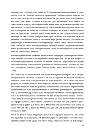 Bereichen aus. In Bezug auf den Verlauf der Sprachaneignung besteht weitgehend Konsens
darüber, dass die Lernenden dynamische, systematische Übergangssysteme ausbilden und
sich sprachliche Strukturen schrittweise erschließen. Sie gebrauchen sprachliche Strukturen,
die ihrem sprachlichen Vorwissen entsprechen, und restrukturieren kontinuierlich ihre
Sprachsysteme aufgrund des aufgenommenen Inputs sowie der Rückmeldungen der Inter-
aktionspartner. Im Laufe der Sprachaneignung und zahlreicher Umbauprozesse nähert sich
das Sprachsystem der Kinder der Sprachnorm zunehmend an. Während dieses Prozesses
weist die Sprache der Lernenden jedoch immer wieder von der Zielsprache abweichende
Merkmale auf. Hierzu zählen Übergeneralisierungen, bei denen eine erworbene Regel auf
eine Form übertragen wird, die nicht nach dieser Regel gebildet wird (z.B. Übertragung der
regelmäßigen Präteritumsbildung auf unregelmäßige Verben). Dabei kann es vorkommen,
dass Formen, die bereits zielsprachenadäquat beherrscht wurden, übergangsweise wieder
falsch gebildet werden. Beim Zweitspracherwerb können die Lernersprachen zudem Merk-
male der Erstsprache(n) aufweisen.

Bestimmte grammatische Strukturen werden in einer festgelegten chronologischen Reihen-
folge erworben, von denen in der Regel keine übersprungen wird. Dies gilt zum Beispiel für
die Aneignung syntaktischer Strukturen. Im Rahmen zahlreicher Längsschnittstudien wurden
die Erwerbsverläufe unterschiedlicher grammatischer Teilbereiche des Deutschen als Erst-
und Zweitsprache untersucht (einen Überblick bietet Landua, Maier-Lohmann & Reich,
2008).

Der Großteil der Grundschülerinnen und -schüler mit Migrationshintergrund ist in Deutsch-
land geboren und hat bereits vor Eintritt in die Schule begonnen, die deutsche Sprache zu
erwerben. Dieser frühe Zweitspracherwerb ab einem Alter von 3 bis 4 Jahren wird erst in
jüngerer Zeit verstärkt untersucht. Erste empirische Studien zur Entwicklung der Morphosyn-
tax deuten darauf hin, dass bei quantitativ ausreichendem und qualitativ angemessenem
Sprachkontakt der frühe Zweitspracherwerb in bestimmten grammatischen Teilbereichen,
wie z.B. der Wortstellung, in der Art und Abfolge der beobachteten Entwicklungsschritte so-
wie in der Entwicklungsdauer Ähnlichkeiten mit dem Erstspracherwerb aufweist (Thoma &
Tracy, 2006). In anderen grammatischen Teilbereichen wie bspw. der Nominalflexion scheint
es hingegen qualitative und quantitative Unterschiede zwischen dem Erst- und frühen Zweit-
spracherwerb zu geben (z.B. Tracy, 2007). Mittlerweile wird angenommen, dass bereits ab
einem Alter von 6 bis 7 Jahren die Ähnlichkeiten von Erst- und Zweitspracherwerb abneh-
men (Meisel, 2007).

Rösch hat darüber hinaus „Stolpersteine der deutschen Sprache“ beschrieben, die Lernern
des Deutschen als Zweitsprache nach den Erfahrungen von Lehrkräften besondere Schwie-
rigkeiten bereiten (Rösch, 2003). Jeuk (2010) zufolge haben diese Kinder v.a. Schwierigkei-

                                                                                         58
 