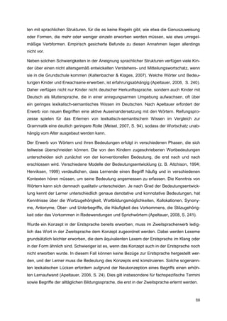 ten mit sprachlichen Strukturen, für die es keine Regeln gibt, wie etwa die Genuszuweisung
oder Formen, die mehr oder weniger einzeln erworben werden müssen, wie etwa unregel-
mäßige Verbformen. Empirisch gesicherte Befunde zu diesen Annahmen liegen allerdings
nicht vor.

Neben solchen Schwierigkeiten in der Aneignung sprachlicher Strukturen verfügen viele Kin-
der über einen nicht altersgemäß entwickelten Verstehens- und Mitteilungswortschatz, wenn
sie in die Grundschule kommen (Kaltenbacher & Klages, 2007). Welche Wörter und Bedeu-
tungen Kinder und Erwachsene erwerben, ist erfahrungsabhängig (Apeltauer, 2008, S. 240).
Daher verfügen nicht nur Kinder nicht deutscher Herkunftssprache, sondern auch Kinder mit
Deutsch als Muttersprache, die in einer anregungsarmen Umgebung aufwachsen, oft über
ein geringes lexikalisch-semantisches Wissen im Deutschen. Nach Apeltauer erfordert der
Erwerb von neuen Begriffen eine aktive Auseinandersetzung mit den Wörtern. Reifungspro-
zesse spielen für das Erlernen von lexikalisch-semantischem Wissen im Vergleich zur
Grammatik eine deutlich geringere Rolle (Meisel, 2007, S. 94), sodass der Wortschatz unab-
hängig vom Alter ausgebaut werden kann.

Der Erwerb von Wörtern und ihren Bedeutungen erfolgt in verschiedenen Phasen, die sich
teilweise überschneiden können. Die von den Kindern zugeschriebenen Wortbedeutungen
unterscheiden sich zunächst von der konventionellen Bedeutung, die erst nach und nach
erschlossen wird. Verschiedene Modelle der Bedeutungsentwicklung (z. B. Aitchison, 1994;
Henriksen, 1999) verdeutlichen, dass Lernende einen Begriff häufig und in verschiedenen
Kontexten hören müssen, um seine Bedeutung angemessen zu erfassen. Die Kenntnis von
Wörtern kann sich demnach qualitativ unterscheiden. Je nach Grad der Bedeutungsentwick-
lung kennt der Lerner unterschiedlich genaue denotative und konnotative Bedeutungen, hat
Kenntnisse über die Wortzugehörigkeit, Wortbildungsmöglichkeiten, Kollokationen, Synony-
me, Antonyme, Ober- und Unterbegriffe, die Häufigkeit des Vorkommens, die Stilzugehörig-
keit oder das Vorkommen in Redewendungen und Sprichwörtern (Apeltauer, 2008, S. 241).

Wurde ein Konzept in der Erstsprache bereits erworben, muss im Zweitspracherwerb ledig-
lich das Wort in der Zweitsprache dem Konzept zugeordnet werden. Dabei werden Lexeme
grundsätzlich leichter erworben, die dem äquivalenten Lexem der Erstsprache im Klang oder
in der Form ähnlich sind. Schwieriger ist es, wenn das Konzept auch in der Erstsprache noch
nicht erworben wurde. In diesem Fall können keine Bezüge zur Erstsprache hergestellt wer-
den, und der Lerner muss die Bedeutung des Konzepts erst konstruieren. Solche sogenann-
ten lexikalischen Lücken erfordern aufgrund der Neukonzeption eines Begriffs einen erhöh-
ten Lernaufwand (Apeltauer, 2006, S. 24). Dies gilt insbesondere für fachspezifische Termini
sowie Begriffe der alltäglichen Bildungssprache, die erst in der Zweitsprache erlernt werden.



                                                                                           59
 