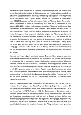 Die Mehrzahl dieser Projekte war in komplexe Programme eingebettet, die zunächst noch
von der Bund-Länder-Kommission für Bildungsplanung und Forschungsförderung (BLK) initi-
iert wurden. Beispielhaft kann in diesem Zusammenhang das insgesamt wohl erfolgreichste
BLK-Modellprogramm SINUS genannt werden (Laufzeit mit Einschluss von Folgeprogram-
men: 1998-2010), das sich auf die naturwissenschaftlichen Fächer und den Mathematikun-
terricht konzentrierte. In diesem Zusammenhang muss auch das BLK-Programm FÖRMIG
(Laufzeit: 2004-2009) erwähnt werden, das die sprachliche Förderung von Kindern und Ju-
gendlichen mit Migrationshintergrund zum Ziel hatte. Schließlich kann hier das von der Kul-
tusministerkonferenz (KMK) initiierte Programm „ProLesen“ genannt werden, in dem die För-
derung der Lesekompetenz als zentrale schulische Aufgabe aller Fächer angesehen wurde
(vgl. Bayerisches Staatsministerium für Unterricht und Kultus, 2011). Ein Problem der ver-
schiedenen BLK-Programme und vieler anderer länderspezifischen Initiativen ist allerdings
darin zu sehen, dass der Gang in die Fläche nur selten im beabsichtigten Umfang gelang
(bei SINUS wohl noch am besten), und die nationale Schullandschaft damit insgesamt nur
geringfügig beeinflusst werden konnte. Über nachhaltige Effekte dieser Maßnahmen lässt
sich also nur wenig sagen, zumal eine systematische Wirkungsevaluation auch nur in Ansät-
zen vorliegt.

Wenn es auch nicht möglich ist, direkte kausale Zusammenhänge zwischen den unter-
schiedlichen Förderaktivitäten im Elementar- und Schulbereich und späteren Veränderungen
im Leistungsbereich zu konstruieren, können die intensiven Anstrengungen der Länder mit
gebotener Vorsicht mit den neuesten PISA-Befunden in Beziehung gebracht werden. Dem-
nach zählt Deutschland zu den wenigen Staaten, denen es seit der ersten PISA-Erhebung
im Jahr 2000 gelungen ist, aus einer mittleren Position heraus Schülerleistungen zu verbes-
sern. Trotz der insgesamt positiven Entwicklung sind allerdings gerade im Hinblick auf die
Lesekompetenz – ein Bereich, in dem Deutschland trotz einer leichten Verbesserung im Ver-
lauf des letzten Jahrzehnts nur den OECD-Durchschnitt erreicht hat – zusätzliche Förder-
maßnahmen erforderlich.

Die durch Verwaltungsabkommen zwischen Bund und Ländern nach Art. 91b Abs.2 GG ein-
gerichtete Steuerungsgruppe zur Feststellung der Leistungsfähigkeit des deutschen Bil-
dungswesens im internationalen Vergleich zog im Rahmen eines „Eckpunkte-Papiers“ (2011)
aus der Analyse der PISA-Befunde von 2009 den Schluss, dass in Deutschland trotz er-
kennbarer positiver Trends in der Leistungsentwicklung von Jugendlichen nach wie vor zent-
rale Herausforderungen bestehen, die zukünftig noch an Gewicht gewinnen dürften. Diese
Herausforderungen betreffen insbesondere die sogenannte „Risikogruppe“ derjenigen Schü-
lerinnen und Schüler, die sich im Hinblick auf die Lesekompetenz auf der untersten Kompe-
tenzstufe befinden, also den Lese-Erfordernissen des Alltags im Grunde nicht gewachsen

                                                                                         6
 