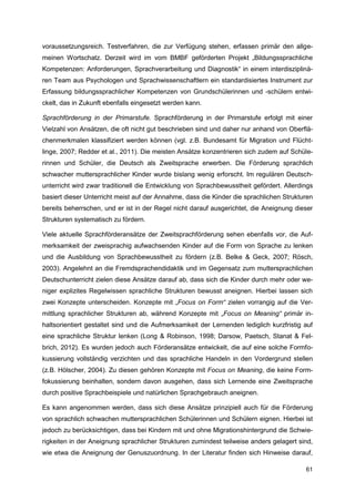 voraussetzungsreich. Testverfahren, die zur Verfügung stehen, erfassen primär den allge-
meinen Wortschatz. Derzeit wird im vom BMBF geförderten Projekt „Bildungssprachliche
Kompetenzen: Anforderungen, Sprachverarbeitung und Diagnostik“ in einem interdisziplinä-
ren Team aus Psychologen und Sprachwissenschaftlern ein standardisiertes Instrument zur
Erfassung bildungssprachlicher Kompetenzen von Grundschülerinnen und -schülern entwi-
ckelt, das in Zukunft ebenfalls eingesetzt werden kann.

Sprachförderung in der Primarstufe. Sprachförderung in der Primarstufe erfolgt mit einer
Vielzahl von Ansätzen, die oft nicht gut beschrieben sind und daher nur anhand von Oberflä-
chenmerkmalen klassifiziert werden können (vgl. z.B. Bundesamt für Migration und Flücht-
linge, 2007; Redder et al., 2011). Die meisten Ansätze konzentrieren sich zudem auf Schüle-
rinnen und Schüler, die Deutsch als Zweitsprache erwerben. Die Förderung sprachlich
schwacher muttersprachlicher Kinder wurde bislang wenig erforscht. Im regulären Deutsch-
unterricht wird zwar traditionell die Entwicklung von Sprachbewusstheit gefördert. Allerdings
basiert dieser Unterricht meist auf der Annahme, dass die Kinder die sprachlichen Strukturen
bereits beherrschen, und er ist in der Regel nicht darauf ausgerichtet, die Aneignung dieser
Strukturen systematisch zu fördern.

Viele aktuelle Sprachförderansätze der Zweitsprachförderung sehen ebenfalls vor, die Auf-
merksamkeit der zweisprachig aufwachsenden Kinder auf die Form von Sprache zu lenken
und die Ausbildung von Sprachbewusstheit zu fördern (z.B. Belke & Geck, 2007; Rösch,
2003). Angelehnt an die Fremdsprachendidaktik und im Gegensatz zum muttersprachlichen
Deutschunterricht zielen diese Ansätze darauf ab, dass sich die Kinder durch mehr oder we-
niger explizites Regelwissen sprachliche Strukturen bewusst aneignen. Hierbei lassen sich
zwei Konzepte unterscheiden. Konzepte mit „Focus on Form“ zielen vorrangig auf die Ver-
mittlung sprachlicher Strukturen ab, während Konzepte mit „Focus on Meaning“ primär in-
haltsorientiert gestaltet sind und die Aufmerksamkeit der Lernenden lediglich kurzfristig auf
eine sprachliche Struktur lenken (Long & Robinson, 1998; Darsow, Paetsch, Stanat & Fel-
brich, 2012). Es wurden jedoch auch Förderansätze entwickelt, die auf eine solche Formfo-
kussierung vollständig verzichten und das sprachliche Handeln in den Vordergrund stellen
(z.B. Hölscher, 2004). Zu diesen gehören Konzepte mit Focus on Meaning, die keine Form-
fokussierung beinhalten, sondern davon ausgehen, dass sich Lernende eine Zweitsprache
durch positive Sprachbeispiele und natürlichen Sprachgebrauch aneignen.

Es kann angenommen werden, dass sich diese Ansätze prinzipiell auch für die Förderung
von sprachlich schwachen muttersprachlichen Schülerinnen und Schülern eignen. Hierbei ist
jedoch zu berücksichtigen, dass bei Kindern mit und ohne Migrationshintergrund die Schwie-
rigkeiten in der Aneignung sprachlicher Strukturen zumindest teilweise anders gelagert sind,
wie etwa die Aneignung der Genuszuordnung. In der Literatur finden sich Hinweise darauf,

                                                                                          61
 