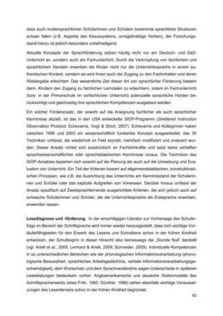 dass auch muttersprachlichen Schülerinnen und Schülern bestimmte sprachliche Strukturen
schwer fallen (z.B. Aspekte des Kasussystems, unregelmäßige Verben), der Forschungs-
stand hierzu ist jedoch besonders unbefriedigend.

Aktuelle Konzepte der Sprachförderung setzen häufig nicht nur am Deutsch- und DaZ-
Unterricht an, sondern auch am Fachunterricht. Durch die Verknüpfung von fachlichem und
sprachlichem Handeln erwerben die Kinder nicht nur die Unterrichtssprache in einem au-
thentischen Kontext, sondern es wird ihnen auch der Zugang zu den Fachinhalten und deren
Wiedergabe erleichtert. Das wesentliche Ziel dieser Art von sprachlicher Förderung besteht
darin, Kindern den Zugang zu fachlichen Lernzielen zu erleichtern, indem im Fachunterricht
(bzw. in der Primarschule im vorfachlichen Unterricht) potenzielle sprachliche Hürden be-
rücksichtigt und gleichzeitig ihre sprachlichen Kompetenzen ausgebaut werden.

Ein solcher Förderansatz, der sowohl auf die Aneignung fachlicher als auch sprachlicher
Kenntnisse abzielt, ist das in den USA entwickelte SIOP-Programm (Sheltered Instruction
Observation Protocol; Echevarría, Vogt & Short, 2007). Echevarría und Kolleginnen haben
zwischen 1996 und 2003 ein wissenschaftlich fundiertes Konzept ausgearbeitet, das 30
Techniken umfasst, die wiederholt im Feld erprobt, mehrfach modifiziert und evaluiert wur-
den. Dieser Ansatz richtet sich ausdrücklich an Fachlehrkräfte und setzt keine vertieften
sprachwissenschaftlichen oder sprachdidaktischen Kenntnisse voraus. Die Techniken des
SIOP-Ansatzes beziehen sich sowohl auf die Planung als auch auf die Umsetzung und Eva-
luation von Unterricht. Ein Teil der Kriterien basiert auf allgemeindidaktischen, konstruktivisti-
schen Prinzipien, wie z.B. die Ausrichtung des Unterrichts am Kenntnisstand der Schülerin-
nen und Schüler oder das explizite Aufgreifen von Vorwissen. Darüber hinaus umfasst der
Ansatz spezifisch auf Zweitsprachlernende ausgerichtete Kriterien, die sich jedoch auch auf
schwache Schülerinnen und Schüler, die die Unterrichtssprache als Erstsprache erwerben,
anwenden lassen.


Lesediagnose und -förderung. In der einschlägigen Literatur zur Vorhersage des Schuler-
folgs im Bereich der Schriftsprache wird immer wieder herausgestellt, dass sich wichtige Vor-
läuferfähigkeiten für den Erwerb des Lesens und Schreibens schon in der frühen Kindheit
entwickeln, der Schulbeginn in dieser Hinsicht also keineswegs die „Stunde Null“ darstellt
(vgl. Artelt et al., 2005; Lenhard & Artelt, 2009; Schneider, 2009). Individuelle Kompetenzen
in so unterschiedlichen Bereichen wie der phonologischen Informationsverarbeitung (phono-
logische Bewusstheit, sprachliches Arbeitsgedächtnis, verbale Informationsverarbeitungsge-
schwindigkeit), dem Wortschatz und dem Sprachverständnis sagen Unterschiede in späteren
Leseleistungen bedeutsam vorher. Angloamerikanische und deutsche Stufenmodelle des
Schriftspracherwerbs (etwa Frith, 1985; Günther, 1986) sehen ebenfalls wichtige Vorausset-
zungen des Lesenlernens schon in der frühen Kindheit begründet.
                                                                                               62
 
