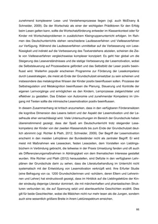 zunehmend komplexerer Lese- und Verstehensprozesse liegen (vgl. auch McElvany &
Schneider, 2009). Da der Wortschatz als einer der wichtigsten Prädiktoren für den Erfolg
beim Lesen gelten kann, sollte die Wortschatzförderung entweder im Klassenkontext oder für
Kinder mit Wortschatzproblemen in zusätzlichem Kleingruppenunterricht erfolgen. Im Rah-
men des Deutschunterrichts stehen verschiedene Lautleseverfahren und Vielleseverfahren
zur Verfügung. Während die Lautleseverfahren unmittelbar auf die Verbesserung von Lese-
flüssigkeit und indirekt auf die Verbesserung des Textverstehens abzielen, scheinen die Zie-
le von Vielleseverfahren vergleichsweise komplexer konzipiert: Es geht hier global um die
Steigerung des Leseverständnisses und die stetige Verbesserung der Lesemotivation, wobei
die Selbststeuerung auf Prozessebene gefördert und das Selbstbild der Leser positiv beein-
flusst wird. Weiterhin populär erscheinen Programme zur Förderung der Lesekompetenz
durch Lesestrategien, die meist ab Ende der Grundschulzeit einsetzbar zu sein scheinen und
insbesondere das metakognitive Wissen der Kinder positiv beeinflussen sollen. Prozesse der
Selbstregulation und Metakognition beeinflussen die Planung, Steuerung und Kontrolle der
eigenen Lernvorgänge und ermöglichen es den Kindern, Lernprozesse zielgerichteter und
effektiver zu gestalten. Das Erleben von Autonomie und zunehmender Kompetenz im Um-
gang mit Texten sollte die intrinsische Lesemotivation positiv beeinflussen.

In diesem Zusammenhang ist kritisch anzumerken, dass in den verfügbaren Förderansätzen
die kognitive Dimension des Lesens betont und der Aspekt der Lesemotivation und der Le-
sefreude eher vernachlässigt wird. Viele Untersuchungen im Bereich der Grundschule haben
übereinstimmend gezeigt, dass der Spaß am Deutschunterricht trotz steigender Lese-
kompetenz der Kinder von der zweiten Klassenstufe bis zum Ende der Grundschulzeit deut-
lich abnimmt (vgl. Richter & Plath, 2012; Schneider, 2009). Der Begriff der Lesemotivation
erscheint in den meisten Lehrplänen der Bundesländer nicht als zentraler Begriff. Er wird
meist mit Maßnahmen wie Leseecken, festen Lesezeiten, dem Vorstellen von Lieblings-
büchern in Verbindung gebracht, die teilweise in der Praxis Umsetzung fanden und oft auch
als Differenzierungsmaßnahmen in Abhängigkeit von dem thematischen Interesse gestaltet
wurden. Wie Richter und Plath (2012) herausstellen, sind Defizite in den verfügbaren Lehr-
plänen der Grundschule darin zu sehen, dass die Literaturbehandlung im Unterricht nicht
systematisch mit der Entwicklung von Lesemotivation verknüpft wird. Ihre Erfurter Studie
(eine Befragung von ca. 1200 Grundschülerinnen und -schülern, deren Eltern und Lehrerin-
nen und Lehrer) hat eindrucksvoll gezeigt, dass im Hinblick auf die Lieblingslektüre der Kin-
der eindeutig diejenige Literatur dominiert, die mit märchenhaften und phantastischen Struk-
turen verbunden ist, die auf Spannung setzt und abenteuerliche Geschichten erzählt. Dies
gilt für beide Geschlechter, wobei die Mädchen nicht nur mehr lesen als die Jungen, sondern
auch eine wesentlich größere Breite in ihrem Lektürespektrum erreichen.


                                                                                          66
 