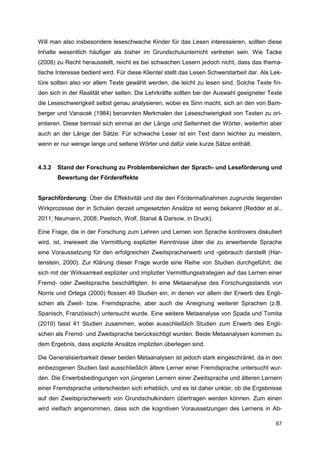 Will man also insbesondere leseschwache Kinder für das Lesen interessieren, sollten diese
Inhalte wesentlich häufiger als bisher im Grundschulunterricht vertreten sein. Wie Tacke
(2008) zu Recht herausstellt, reicht es bei schwachen Lesern jedoch nicht, dass das thema-
tische Interesse bedient wird. Für diese Klientel stellt das Lesen Schwerstarbeit dar. Als Lek-
türe sollten also vor allem Texte gewählt werden, die leicht zu lesen sind. Solche Texte fin-
den sich in der Realität eher selten. Die Lehrkräfte sollten bei der Auswahl geeigneter Texte
die Leseschwierigkeit selbst genau analysieren, wobei es Sinn macht, sich an den von Bam-
berger und Vanacek (1984) benannten Merkmalen der Leseschwierigkeit von Texten zu ori-
entieren. Diese bemisst sich einmal an der Länge und Seltenheit der Wörter, weiterhin aber
auch an der Länge der Sätze: Für schwache Leser ist ein Text dann leichter zu meistern,
wenn er nur wenige lange und seltene Wörter und dafür viele kurze Sätze enthält.


4.3.2   Stand der Forschung zu Problembereichen der Sprach- und Leseförderung und
        Bewertung der Fördereffekte


Sprachförderung: Über die Effektivität und die den Fördermaßnahmen zugrunde liegenden
Wirkprozesse der in Schulen derzeit umgesetzten Ansätze ist wenig bekannt (Redder et al.,
2011; Neumann, 2008; Paetsch, Wolf, Stanat & Darsow, in Druck).

Eine Frage, die in der Forschung zum Lehren und Lernen von Sprache kontrovers diskutiert
wird, ist, inwieweit die Vermittlung expliziter Kenntnisse über die zu erwerbende Sprache
eine Voraussetzung für den erfolgreichen Zweitspracherwerb und -gebrauch darstellt (Har-
tenstein, 2000). Zur Klärung dieser Frage wurde eine Reihe von Studien durchgeführt, die
sich mit der Wirksamkeit expliziter und impliziter Vermittlungsstrategien auf das Lernen einer
Fremd- oder Zweitsprache beschäftigten. In eine Metaanalyse des Forschungsstands von
Norris und Ortega (2000) flossen 49 Studien ein, in denen vor allem der Erwerb des Engli-
schen als Zweit- bzw. Fremdsprache, aber auch die Aneignung weiterer Sprachen (z.B.
Spanisch, Französisch) untersucht wurde. Eine weitere Metaanalyse von Spada und Tomita
(2010) fasst 41 Studien zusammen, wobei ausschließlich Studien zum Erwerb des Engli-
schen als Fremd- und Zweitsprache berücksichtigt wurden. Beide Metaanalysen kommen zu
dem Ergebnis, dass explizite Ansätze impliziten überlegen sind.

Die Generalisierbarkeit dieser beiden Metaanalysen ist jedoch stark eingeschränkt, da in den
einbezogenen Studien fast ausschließlich ältere Lerner einer Fremdsprache untersucht wur-
den. Die Erwerbsbedingungen von jüngeren Lernern einer Zweitsprache und älteren Lernern
einer Fremdsprache unterscheiden sich erheblich, und es ist daher unklar, ob die Ergebnisse
auf den Zweitspracherwerb von Grundschulkindern übertragen werden können. Zum einen
wird vielfach angenommen, dass sich die kognitiven Voraussetzungen des Lernens in Ab-

                                                                                            67
 