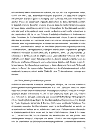 den annähernd 8000 Schülerinnen und Schülern, die an IGLU 2006 teilgenommen hatten,
wurden fast 1000 (12.5%) dieser Problemkategorie zugeordnet. Dies bedeutete im Vergleich
mit IGLU 2001 zwar einen gewissen Rückgang (2001 wurden ca. 17% der Schüler nach den
gleichen Kriterien als leseschwach eingestuft), doch scheint der Befund dennoch bedenklich.
Er bestätigt einerseits das schon erwähnte Ergebnis, dass die meisten Kinder eines Alters-
jahrgangs basale Lesefähigkeiten schon in der Anfangsphase der Grundschulzeit erwerben,
zeigt aber auch andererseits auf, dass es wohl von Beginn an sehr große Unterschiede in
der Leseflüssigkeit gibt, die bis zum Ende der Grundschulzeit bestehen und für einen erheb-
lichen Prozentsatz der Schüler nachhaltige Probleme mit sich bringen. Schwache Leserinnen
und Leser konstituieren sich mehrheitlich aus Kindern, die aus bildungsfernen Elternhäusern
stammen, einen Migrationshintergrund aufweisen und dem männlichen Geschlecht zuzuord-
nen sind. Leseschwäche ist vielfach mit reduzierten sprachlichen Fähigkeiten (Wortschatz,
Sprachverständnis, Arbeitsgedächtnis), niedrigeren intellektuellen Fähigkeiten und geringem
inhaltlichen Vorwissen assoziiert (McElvany & Schneider, 2009). Da unzureichende Le-
seflüssigkeit in der Regel auch ein angemessenes Leseverständnis verhindert, sind Förder-
maßnahmen in diesen beiden Teilkomponenten des Lesens absolut zwingend, wenn das
Ziel in der langfristigen Steigerung von Lesekompetenz bestehen soll. Gerade in der An-
fangsphase des Schriftspracherwerbs scheinen in diesem Zusammenhang auch Fördermaß-
nahmen im Bereich der phonologischen Bewusstheit und des Wortschatzes relevant. Im Fol-
genden wird zusammengefasst, welche Effekte für diese Fördermaßnahmen gefunden wor-
den sind.


   (a) Effekte phonologischer Förderprogramme

International sind mehrere statistische Metaanalysen verfügbar, die über die Wirksamkeit
phonologischer Förderprogramme berichten (z.B. Bus & van IJzendoorn, 1999). Die Effekte
dieser Maßnahmen fallen in internationalen (meist englischsprachigen) und auch in deutsch-
sprachigen Studien insbesondere im Jahr vor der Einschulung relativ groß aus, verlieren
aber im Verlauf der Schulzeit an Wirkung. Das oben erwähnte Nürnberger Förderprogramm
mit der Hexe Susi hat sich zu Beginn der Grundschulzeit als wirksam erwiesen (vgl. Einsied-
ler, Frank, Kirschhock, Martschinke & Treinies, 2002), wobei signifikante Vorteile der Trai-
ningsklassen gegenüber den Kontrollgruppen sowohl in der Leseflüssigkeit als auch im Le-
severständnis nachweisbar waren, und dies auch noch gegen Ende der zweiten Klassenstu-
fe. Ebenfalls positive Effekte fanden sich für das PHONIT-Programm (Stock & Schneider,
2011), insbesondere bei Grundschülerinnen und Grundschülern mit sehr großen Lese-
schwierigkeiten. Philipp (2012a) folgert aus seiner Durchsicht der einschlägigen Literatur,
dass die Effektstärken der phonologischen Förderprogramme im Durchschnitt bei etwa einer


                                                                                         70
 
