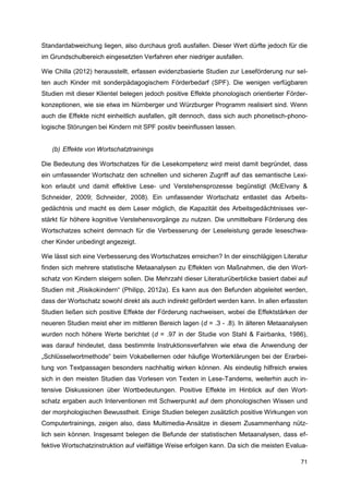 Standardabweichung liegen, also durchaus groß ausfallen. Dieser Wert dürfte jedoch für die
im Grundschulbereich eingesetzten Verfahren eher niedriger ausfallen.

Wie Chilla (2012) herausstellt, erfassen evidenzbasierte Studien zur Leseförderung nur sel-
ten auch Kinder mit sonderpädagogischem Förderbedarf (SPF). Die wenigen verfügbaren
Studien mit dieser Klientel belegen jedoch positive Effekte phonologisch orientierter Förder-
konzeptionen, wie sie etwa im Nürnberger und Würzburger Programm realisiert sind. Wenn
auch die Effekte nicht einheitlich ausfallen, gilt dennoch, dass sich auch phonetisch-phono-
logische Störungen bei Kindern mit SPF positiv beeinflussen lassen.


   (b) Effekte von Wortschatztrainings

Die Bedeutung des Wortschatzes für die Lesekompetenz wird meist damit begründet, dass
ein umfassender Wortschatz den schnellen und sicheren Zugriff auf das semantische Lexi-
kon erlaubt und damit effektive Lese- und Verstehensprozesse begünstigt (McElvany &
Schneider, 2009; Schneider, 2008). Ein umfassender Wortschatz entlastet das Arbeits-
gedächtnis und macht es dem Leser möglich, die Kapazität des Arbeitsgedächtnisses ver-
stärkt für höhere kognitive Verstehensvorgänge zu nutzen. Die unmittelbare Förderung des
Wortschatzes scheint demnach für die Verbesserung der Leseleistung gerade leseschwa-
cher Kinder unbedingt angezeigt.

Wie lässt sich eine Verbesserung des Wortschatzes erreichen? In der einschlägigen Literatur
finden sich mehrere statistische Metaanalysen zu Effekten von Maßnahmen, die den Wort-
schatz von Kindern steigern sollen. Die Mehrzahl dieser Literaturüberblicke basiert dabei auf
Studien mit „Risikokindern“ (Philipp, 2012a). Es kann aus den Befunden abgeleitet werden,
dass der Wortschatz sowohl direkt als auch indirekt gefördert werden kann. In allen erfassten
Studien ließen sich positive Effekte der Förderung nachweisen, wobei die Effektstärken der
neueren Studien meist eher im mittleren Bereich lagen (d = .3 - .8). In älteren Metaanalysen
wurden noch höhere Werte berichtet (d = .97 in der Studie von Stahl & Fairbanks, 1986),
was darauf hindeutet, dass bestimmte Instruktionsverfahren wie etwa die Anwendung der
„Schlüsselwortmethode“ beim Vokabellernen oder häufige Worterklärungen bei der Erarbei-
tung von Textpassagen besonders nachhaltig wirken können. Als eindeutig hilfreich erwies
sich in den meisten Studien das Vorlesen von Texten in Lese-Tandems, weiterhin auch in-
tensive Diskussionen über Wortbedeutungen. Positive Effekte im Hinblick auf den Wort-
schatz ergaben auch Interventionen mit Schwerpunkt auf dem phonologischen Wissen und
der morphologischen Bewusstheit. Einige Studien belegen zusätzlich positive Wirkungen von
Computertrainings, zeigen also, dass Multimedia-Ansätze in diesem Zusammenhang nütz-
lich sein können. Insgesamt belegen die Befunde der statistischen Metaanalysen, dass ef-
fektive Wortschatzinstruktion auf vielfältige Weise erfolgen kann. Da sich die meisten Evalua-

                                                                                           71
 