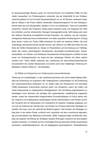 Im deutschsprachigen Bereich wurde von Dummer-Smoch und Hackethal (1999) mit dem
„Kieler Leseaufbau“ ein Förderprogramm entwickelt, das als Arbeitshilfe für den Erstlese-
unterricht gedacht ist und mit einer Gesamtarbeitszeit von ca. 60 Stunden umfassend ange-
legt ist. Dieses in der Praxis vielfach verwendete „Reparaturprogramm“ für den Anfangsun-
terricht setzt sich aus Übungsheften, Spielen in Form von Karteikarten, Tests und Leseheften
zusammen. Obwohl das Programm häufig positiv bewertet wurde und insgesamt der Wert
der einfachen und klar strukturierten Übungen herausgestellt wurde, fehlt bislang eine nach
den üblichen Standards durchgeführte formale Evaluation. Ein weiteres, aus der schulpsy-
chologischen Beratung heraus entstandenes und relativ populäres Förderprogramm „Flüssig
lesen lernen“ wurde von Tacke (1999) entwickelt. Es deckt mit mehreren Heften, die auch
unabhängig voneinander benutzt werden können, den Zeitraum von Mitte der ersten bis zum
Ende der fünften Klassenstufe ab. Dieses im Wesentlichen auf die Einübung von Teilfertig-
keiten des Lesens (phonologische Kompetenzen, Buchstaben-Laut-Beziehungen, Zusam-
menschleifen von Wörtern und Wortlesen) fokussierende Förderprogramm schließt mit dem
Lesen von Kindergeschichten ab, wobei bei den schwierigen Wörtern die Silben optisch
markiert sind. Tacke (2005) evaluierte das Lesetraining bei lese-rechtschreibschwachen
Grundschülern der zweiten Klassenstufe und konnte nach einer halbjährigen Förderung Ef-
fektstärken mittlerer Größe (d = .50) feststellen.


   (d) Effekte von Programmen zur Förderung des Leseverständnisses

Förderung von Lesestrategien. In der Leseforschung finden sich immer wieder Belege dafür,
dass die Anwendung von kognitiven oder metakognitiven Lesestrategien für die Entwicklung
des Leseverständnisses bedeutsam ist. So fanden etwa van Kraayenoord und Schneider
(1999) bedeutsame Unterschiede zwischen guten und schwachen Lesern der dritten und
vierten Klassenstufe im metakognitiven Strategiewissen. Die Vermittlung angemessener Le-
sestrategien kann demnach als wichtiges Ziel systematischer Leseförderung angesehen
werden, wobei hier insbesondere fortgeschrittene Grundschulklassen im Fokus stehen soll-
ten. Kognitive und metakognitive Lesestrategien werden üblicherweise in drei Phasen vermit-
telt: Zunächst wird ein Bewusstsein und Verständnis für kognitive Vorgänge aufgebaut, wo-
ran sich die Anleitung der Schülerinnen und Schüler zum Einsatz bestimmter Strategien an-
schließt. Hier kann auch die Lehrkraft als Modell fungieren. Das Einüben der Strategien er-
folgt dann in der letzten Phase, zunächst noch unterstützt und dann zunehmend eigenstän-
dig und internalisiert (vgl. McElvany & Schneider, 2009). Insgesamt legen die Befunde nahe,
dass die explizite Vermittlung der Strategien bessere Wirkungen verspricht als eine lediglich
implizite Instruktion. Im Hinblick auf ihre nachhaltige Wirkung besonders Erfolg versprechend
erscheinen Leseförderprogramme, die auf pädagogisch-psychologischen, fachdidaktischen


                                                                                          73
 