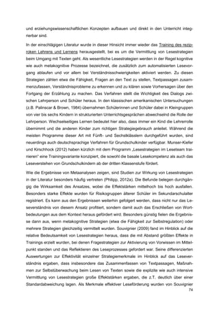 und erziehungswissenschaftlichen Konzepten aufbauen und direkt in den Unterricht integ-
rierbar sind.

In der einschlägigen Literatur wurde in dieser Hinsicht immer wieder das Training des rezip-
roken Lehrens und Lernens herausgestellt, bei es um die Vermittlung von Lesestrategien
beim Umgang mit Texten geht. Als wesentliche Lesestrategien werden in der Regel kognitive
wie auch metakognitive Prozesse bezeichnet, die zusätzlich zum automatisierten Lesevor-
gang ablaufen und vor allem bei Verständnisschwierigkeiten aktiviert werden. Zu diesen
Strategien zählen etwa die Fähigkeit, Fragen an den Text zu stellen, Textpassagen zusam-
menzufassen, Verständnisprobleme zu erkennen und zu klären sowie Vorhersagen über den
Fortgang der Erzählung zu machen. Das Verfahren stellt die Wichtigkeit des Dialogs zwi-
schen Lehrperson und Schüler heraus. In den klassischen amerikanischen Untersuchungen
(z.B. Palinscar & Brown, 1984) übernahmen Schülerinnen und Schüler dabei in Kleingruppen
von vier bis sechs Kindern in strukturierten Unterrichtsgesprächen abwechselnd die Rolle der
Lehrperson. Wechselseitiges Lernen bedeutet hier also, dass immer ein Kind die Lehrerrolle
übernimmt und die anderen Kinder zum richtigen Strategiegebrauch anleitet. Während die
meisten Programme dieser Art mit Fünft- und Sechstklässlern durchgeführt wurden, sind
neuerdings auch deutschsprachige Verfahren für Grundschulkinder verfügbar. Munser-Kiefer
und Kirschhock (2012) haben kürzlich mit dem Programm „Lesestrategien im Leseteam trai-
nieren“ eine Trainingsvariante konzipiert, die sowohl die basale Lesekompetenz als auch das
Leseverstehen von Grundschulkindern ab der dritten Klassenstufe fördert.

Wie die Ergebnisse von Metaanalysen zeigen, sind Studien zur Wirkung von Lesestrategien
in der Literatur besonders häufig vertreten (Philipp, 2012a). Die Befunde belegen durchgän-
gig die Wirksamkeit des Ansatzes, wobei die Effektstärken mittelhoch bis hoch ausfallen.
Besonders starke Effekte wurden für Risikogruppen älterer Schüler im Sekundarschulalter
registriert. Es kann aus den Ergebnissen weiterhin gefolgert werden, dass nicht nur das Le-
severständnis von diesem Ansatz profitiert, sondern damit auch das Erschließen von Wort-
bedeutungen aus dem Kontext heraus gefördert wird. Besonders günstig fielen die Ergebnis-
se dann aus, wenn metakognitive Strategien (etwa die Fähigkeit zur Selbstregulation) oder
mehrere Strategien gleichzeitig vermittelt wurden. Souvignier (2009) fand im Hinblick auf die
relative Bedeutsamkeit von Lesestrategien heraus, dass die mit Abstand größten Effekte in
Trainings erzielt wurden, bei denen Fragestrategien zur Aktivierung von Vorwissen im Mittel-
punkt standen und das Reflektieren des Leseprozesses gefordert war. Seine differenzierten
Auswertungen zur Effektivität einzelner Strategiemerkmale im Hinblick auf das Lesever-
ständnis ergaben, dass insbesondere das Zusammenfassen von Textpassagen, Maßnah-
men zur Selbstüberwachung beim Lesen von Texten sowie die explizite wie auch intensive
Vermittlung von Lesestrategien große Effektstärken ergaben, die z.T. deutlich über einer
Standardabweichung lagen. Als Merkmale effektiver Leseförderung wurden von Souvignier
                                                                                          74
 