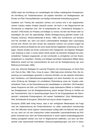 (2009) neben der Vermittlung von Lesestrategien der Aufbau metakognitiver Kompetenzen,
die Vermittlung von Textstrukturwissen, die explizite Instruktion von Strategiewissen, der
Einsatz von Peer-Tutoring-Methoden und häufige motivationale Unterstützung genannt.

Zusätzlich zum Training des reziproken Lehrens und Lernens sind in der angloamerika-
nischen Literatur weitere Ansätze überprüft worden, die leicht in den Regelunterricht der
Grundschule zu integrieren sind. Hier ist beispielsweise der „Transactional Strategies In-
struction“ (TSI)-Ansatz von Pressley und Kollegen zu nennen, bei dem das Wissen über Le-
sestrategien wie auch die eigenständige, flexible Strategienutzung gefördert werden (z.B.
Pressley, El-Dinary, Wharton-McDonald & Brown, 1998). Den Schülerinnen und Schülern
wird hier vermittelt, wie, wann und warum unterschiedliche Strategien beim Lesevorgang
sinnvoll sind. Ähnlich wie beim Ansatz des reziproken Lehrens und Lernens fungiert die
Lehrkraft zunächst als Modell bei der durch lautes Denken begleiteten Anwendung von Stra-
tegien. Danach erhalten die Kinder zunehmend mehr Gelegenheit, die fraglichen Strategien
unter Anleitung zu üben. In einem letzten Schritt werden die trainierten Strategien bei unter-
schiedlichen Texttypen angewendet, um den Lerntransfer zu ermöglichen und den Anwen-
dungsbereich zu vergrößern. Pressley und Kollegen berichteten bedeutsame Effekte dieser
Maßnahme sowohl auf das Leseverständnis als auch auf die Strategienutzung (vgl. auch
McElvany & Schneider, 2009).

Auch das „Informed Strategies for Learning“-Programm der Autorengruppe um Scott Paris
(z.B. Paris & Oka, 1986; Paris, Cross & Lipson, 1984) folgt einem ähnlichen Plan. Die An-
wendung von Lesestrategien geschieht in mehreren Schritten von der expliziten Information
über Verstehens- und Selbstüberwachungsstrategien und deren Illustration bis zum prakti-
schen Einübung der Strategien mit unmittelbarer Rückmeldung sowie der Vorgabe unter-
schiedlicher Texte, um die Generalisierung der Lesestrategien zu erleichtern. Die Evaluation
dieses Programms bei Dritt- und Fünftklässlern ergab bedeutsame Effekte im Hinblick auf
das Strategiewissen und die Strategieanwendung, jedoch weniger Wirkung im Hinblick auf
das Textverständnis. Das im deutschsprachigen Raum für die Eingangsklassen der Sekun-
darstufe I entwickelte Förderprogramm „Wir werden Textdetektive“ (Gold, Mokleshgerami,
Rühl, Schreblowski & Souvignier, 2004) lehnt sich eng an dieses Vorgehen an.

Souvignier (2009) stellt richtig heraus, dass in den verfügbaren Metaanalysen die Frage
nach der Implementierung der Fördermaßnahmen nur selten systematisch berücksichtigt
wird. Den Befunden seiner eigenen Literaturanalyse zufolge fallen die Befunde dann positi-
ver aus, wenn ein von den Untersuchern selbst entwickelter Leseverständnistest als Prüf-
größe verwendet wird, wenn die Fördermaßnahmen in einem explizit sonderpädagogischen
Setting durchgeführt werden und nicht im Regelunterricht stattfinden, und wenn die Wirk-
samkeit unter experimentell kontrollierten Untersuchungsbedingungen und nicht im ökolo-

                                                                                           75
 