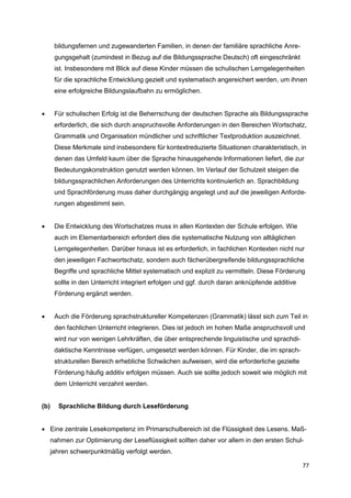bildungsfernen und zugewanderten Familien, in denen der familiäre sprachliche Anre-
       gungsgehalt (zumindest in Bezug auf die Bildungssprache Deutsch) oft eingeschränkt
       ist. Insbesondere mit Blick auf diese Kinder müssen die schulischen Lerngelegenheiten
       für die sprachliche Entwicklung gezielt und systematisch angereichert werden, um ihnen
       eine erfolgreiche Bildungslaufbahn zu ermöglichen.


      Für schulischen Erfolg ist die Beherrschung der deutschen Sprache als Bildungssprache
       erforderlich, die sich durch anspruchsvolle Anforderungen in den Bereichen Wortschatz,
       Grammatik und Organisation mündlicher und schriftlicher Textproduktion auszeichnet.
       Diese Merkmale sind insbesondere für kontextreduzierte Situationen charakteristisch, in
       denen das Umfeld kaum über die Sprache hinausgehende Informationen liefert, die zur
       Bedeutungskonstruktion genutzt werden können. Im Verlauf der Schulzeit steigen die
       bildungssprachlichen Anforderungen des Unterrichts kontinuierlich an. Sprachbildung
       und Sprachförderung muss daher durchgängig angelegt und auf die jeweiligen Anforde-
       rungen abgestimmt sein.


      Die Entwicklung des Wortschatzes muss in allen Kontexten der Schule erfolgen. Wie
       auch im Elementarbereich erfordert dies die systematische Nutzung von alltäglichen
       Lerngelegenheiten. Darüber hinaus ist es erforderlich, in fachlichen Kontexten nicht nur
       den jeweiligen Fachwortschatz, sondern auch fächerübergreifende bildungssprachliche
       Begriffe und sprachliche Mittel systematisch und explizit zu vermitteln. Diese Förderung
       sollte in den Unterricht integriert erfolgen und ggf. durch daran anknüpfende additive
       Förderung ergänzt werden.


      Auch die Förderung sprachstruktureller Kompetenzen (Grammatik) lässt sich zum Teil in
       den fachlichen Unterricht integrieren. Dies ist jedoch im hohen Maße anspruchsvoll und
       wird nur von wenigen Lehrkräften, die über entsprechende linguistische und sprachdi-
       daktische Kenntnisse verfügen, umgesetzt werden können. Für Kinder, die im sprach-
       strukturellen Bereich erhebliche Schwächen aufweisen, wird die erforderliche gezielte
       Förderung häufig additiv erfolgen müssen. Auch sie sollte jedoch soweit wie möglich mit
       dem Unterricht verzahnt werden.


(b)     Sprachliche Bildung durch Leseförderung


 Eine zentrale Lesekompetenz im Primarschulbereich ist die Flüssigkeit des Lesens. Maß-
      nahmen zur Optimierung der Leseflüssigkeit sollten daher vor allem in den ersten Schul-
      jahren schwerpunktmäßig verfolgt werden.

                                                                                                77
 