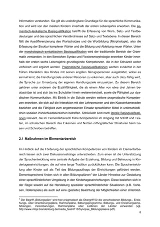 Information verstanden. Sie gilt als unabdingbare Grundlage für die sprachliche Kommunika-
tion und wird von den meisten Kindern innerhalb der ersten Lebensjahre erworben. Die se-
mantisch-lexikalische Basisqualifikation betrifft die Erfassung von Wort-, Satz- und Textbe-
deutungen und des sprachlichen Verständnisses auf Satz- und Textebene. In diesen Bereich
fällt die Ausdifferenzierung des Wortschatzes und die Wortbildung (Morphologie), also die
Erfassung der Struktur komplexer Wörter und die Bildung und Ableitung neuer Wörter. Unter
der morphologisch-syntaktischen Basisqualifikation wird der traditionelle Bereich der Gram-
matik verstanden. In den Bereichen Syntax und Flexionsmorphologie erwerben Kinder inner-
halb der ersten sechs Lebensjahre grundlegende Kompetenzen, die in der Schulzeit weiter
verfeinert und ergänzt werden. Pragmatische Basisqualifikationen werden zunächst in der
frühen Interaktion des Kindes mit seinen engsten Bezugspersonen ausgebildet, wobei es
einmal lernt, die Handlungsziele anderer Personen zu erkennen, aber auch dazu fähig wird,
die Sprache zur Umsetzung der eigenen Handlungsziele einzusetzen. Zu diesem Bereich
gehören unter anderem die Erzählfähigkeit, die ab einem Alter von etwa drei Jahren be-
obachtbar ist und sich bis ins Schulalter hinein weiterentwickelt, sowie die Fähigkeit zur dya-
dischen Kommunikation. Mit Eintritt in die Schule werden weitere pragmatische Kompeten-
zen erworben, die sich auf die Interaktion mit den Lehrpersonen und den Klassenkameraden
beziehen und die Fähigkeit zum angemessenen Einsatz sprachlicher Mittel in unterschiedli-
chen sozialen Wirklichkeitsbereichen betreffen. Schließlich sind noch literale Basisqualifikati-
onen relevant, die im Elementarbereich frühe Kompetenzen im Umgang mit Schrift und Tex-
ten, im schulischen Bereich das Erkennen und Nutzen orthografischer Strukturen beim Le-
sen und Schreiben betreffen.


2.1 Maßnahmen im Elementarbereich


Im Hinblick auf die Förderung der sprachlichen Kompetenzen von Kindern im Elementarbe-
reich lassen sich zwei Diskussionsstränge unterscheiden. Zum einen ist die Unterstützung
der Sprachentwicklung eine zentrale Aufgabe der Erziehung, Bildung und Betreuung in Kin-
dertageseinrichtungen, die auf eine lange Tradition zurückblicken kann. Die Sprachentwick-
lung aller Kinder soll als Teil des Bildungsauftrags der Einrichtungen gefördert werden.
Dementsprechend finden sich in allen Bildungsplänen2 der Länder Hinweise zur Gestaltung
einer sprachförderlichen Umgebung in den Kindertageseinrichtungen. Diese beziehen sich in
der Regel sowohl auf die Herstellung spezieller sprachförderlicher Situationen (z.B. Vorle-
sen, Rollenspiele) als auch auf eine (gezielte) Beachtung der Möglichkeiten einer Unterstüt-

2
  Der Begriff „Bildungsplan“ wird hier pragmatisch als Obergriff für die verschiedenen Bildungs-, Erzie-
hungs- oder Orientierungspläne, Rahmenpläne, Bildungsprogramme, Bildungs- und Erziehungsemp-
fehlungen, Vereinbarungen, Rahmenpläne oder Leitlinien der Länder verwendet (vgl.
http://www.mbjs.brandenburg.de/media_fast/4113/Synopse_Bildungsplaene.pdf).
                                                                                                       8
 