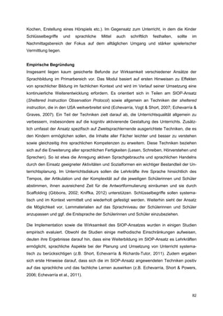 Kochen, Erstellung eines Hörspiels etc.). Im Gegensatz zum Unterricht, in dem die Kinder
Schlüsselbegriffe     und   sprachliche   Mittel   auch   schriftlich   festhalten,   sollte   im
Nachmittagsbereich der Fokus auf dem alltäglichen Umgang und stärker spielerischer
Vermittlung liegen.


Empirische Begründung
Insgesamt liegen kaum gesicherte Befunde zur Wirksamkeit verschiedener Ansätze der
Sprachbildung im Primarbereich vor. Das Modul basiert auf ersten Hinweisen zu Effekten
von sprachlicher Bildung im fachlichen Kontext und wird im Verlauf seiner Umsetzung eine
kontinuierliche Weiterentwicklung erfordern. Es orientiert sich in Teilen am SIOP-Ansatz
(Sheltered Instruction Observation Protocol) sowie allgemein an Techniken der sheltered
instruction, die in den USA weitverbreitet sind (Echevarría, Vogt & Short, 2007; Echevarría &
Graves, 2007). Ein Teil der Techniken zielt darauf ab, die Unterrichtsqualität allgemein zu
verbessern, insbesondere auf die kognitiv aktivierende Gestaltung des Unterrichts. Zusätz-
lich umfasst der Ansatz spezifisch auf Zweitsprachlernende ausgerichtete Techniken, die es
den Kindern ermöglichen sollen, die Inhalte aller Fächer leichter und besser zu verstehen
sowie gleichzeitig ihre sprachlichen Kompetenzen zu erweitern. Diese Techniken beziehen
sich auf die Erweiterung aller sprachlichen Fertigkeiten (Lesen, Schreiben, Hörverstehen und
Sprechen). So ist etwa die Anregung aktiven Sprachgebrauchs und sprachlichen Handelns
durch den Einsatz geeigneter Aktivitäten und Sozialformen ein wichtiger Bestandteil der Un-
terrichtsplanung. Im Unterrichtsdiskurs sollen die Lehrkräfte ihre Sprache hinsichtlich des
Tempos, der Artikulation und der Komplexität auf die jeweiligen Schülerinnen und Schüler
abstimmen, ihnen ausreichend Zeit für die Antwortformulierung einräumen und sie durch
Scaffolding (Gibbons, 2002; Kniffka, 2012) unterstützen. Schlüsselbegriffe sollen systema-
tisch und im Kontext vermittelt und wiederholt gefestigt werden. Weiterhin sieht der Ansatz
die Möglichkeit vor, Lernmaterialien auf das Sprachniveau der Schülerinnen und Schüler
anzupassen und ggf. die Erstsprache der Schülerinnen und Schüler einzubeziehen.

Die Implementation sowie die Wirksamkeit des SIOP-Ansatzes wurden in einigen Studien
empirisch evaluiert. Obwohl die Studien einige methodische Einschränkungen aufweisen,
deuten ihre Ergebnisse darauf hin, dass eine Weiterbildung im SIOP-Ansatz es Lehrkräften
ermöglicht, sprachliche Aspekte bei der Planung und Umsetzung von Unterricht systema-
tisch zu berücksichtigen (z.B. Short, Echevarría & Richards-Tutor, 2011). Zudem ergaben
sich erste Hinweise darauf, dass sich die im SIOP-Ansatz angewendeten Techniken positiv
auf das sprachliche und das fachliche Lernen auswirken (z.B. Echevarría, Short & Powers,
2006; Echevarría et al., 2011).



                                                                                               82
 