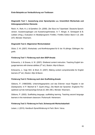 Erste Beispiele zur Verdeutlichung von Toolboxen



Diagnostik Tool 1: Auswertung einer Sprachprobe u.a. hinsichtlich Wortschatz und
bildungssprachlicher Elemente

Reich, H., Roth, H.-J. & Gantefort, Ch. (2008). ‚Der Sturz ins Tulpenbeet’. Deutsche Sprach-
version. Auswertungsbogen und Auswertungshinweise. In T. Klinger, K. Schwippert & B.
Leiblein (Hrsg.), Evaluation im Modellprogramm FÖRMIG. FÖRMIG Edition Band 4 (S. 209-
237). Münster: Waxmann.


Diagnostik Tool 2: Allgemeiner Wortschatztest

Glück, C. W. (2007). Wortschatz- und Wortfindungstest für 6- bis 10-Jährige. Göttingen: Ho-
grefe.


Förderung Tool 1: Förderung nach dem SIOP-Ansatz

Echevarría, J. & Graves, A. W. (2007). Sheltered content instruction. Teaching English lan-
guage learners with diverse abilities (3rd ed.). Boston: Allyn & Bacon.

Echevarría, J., Vogt, M.E. & Short, D. (2007). Making content comprehensible for English
learners (3rd ed.). Boston: Allyn & Bacon.


Förderung Tool 2: Förderung nach dem Scaffolding-Ansatz

Gibbons, P. (1998/2006). Unterrichtsgespräche und das Erlernen neuer Register in der
Zweitsprache. In P. Mecheril & T. Quehl (Hrsg.), Die Macht der Sprachen. Englische Per-
spektiven auf die mehrsprachige Schule (S. 269- 290.). Münster: Waxmann.

Gibbons, P. (2002). Scaffolding language, scaffolding learning. Teaching second language
learners in the mainstream classroom. Portsmouth: Heinemann.


Förderung Tool 3: Förderung im Fach, Schwerpunkt Wortschatzarbeit

Leisen, J. (2010). Handbuch Sprachförderung im Fach. Bonn: Varus.




                                                                                         85
 