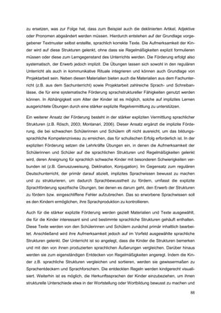 zu ersetzen, was zur Folge hat, dass zum Beispiel auch die deklinierten Artikel, Adjektive
oder Pronomen abgeändert werden müssen. Hierdurch entstehen auf der Grundlage vorge-
gebener Textmuster selbst erstellte, sprachlich korrekte Texte. Die Aufmerksamkeit der Kin-
der wird auf diese Strukturen gelenkt, ohne dass sie Regelmäßigkeiten explizit formulieren
müssen oder diese zum Lerngegenstand des Unterrichts werden. Die Förderung erfolgt also
systematisch, der Erwerb jedoch implizit. Die Übungen lassen sich sowohl in den regulären
Unterricht als auch in kommunikative Rituale integrieren und können auch Grundlage von
Projektarbeit sein. Neben diesen Materialien bieten auch die Materialien aus dem Fachunter-
richt (z.B. aus dem Sachunterricht) sowie Projektarbeit zahlreiche Sprach- und Schreiban-
lässe, die für eine systematische Förderung sprachstruktureller Fähigkeiten genutzt werden
können. In Abhängigkeit vom Alter der Kinder ist es möglich, solche auf implizites Lernen
ausgerichtete Übungen durch eine stärker explizite Regelvermittlung zu unterstützen.

Ein weiterer Ansatz der Förderung besteht in der stärker expliziten Vermittlung sprachlicher
Strukturen (z.B. Rösch, 2003; Montanari, 2006). Dieser Ansatz ergänzt die implizite Förde-
rung, die bei schwachen Schülerinnen und Schülern oft nicht ausreicht, um das bildungs-
sprachliche Kompetenzniveau zu erreichen, das für schulischen Erfolg erforderlich ist. In der
expliziten Förderung setzen die Lehrkräfte Übungen ein, in denen die Aufmerksamkeit der
Schülerinnen und Schüler auf die sprachlichen Strukturen und Regelmäßigkeiten gelenkt
wird, deren Aneignung für sprachlich schwache Kinder mit besonderen Schwierigkeiten ver-
bunden ist (z.B. Genuszuweisung, Deklination, Konjugation). Im Gegensatz zum regulären
Deutschunterricht, der primär darauf abzielt, implizites Sprachwissen bewusst zu machen
und zu strukturieren, um dadurch Sprachbewusstheit zu fördern, umfasst die explizite
Sprachförderung spezifische Übungen, bei denen es darum geht, den Erwerb der Strukturen
zu fördern bzw. eingeschliffene Fehler aufzubrechen. Das so erworbene Sprachwissen soll
es den Kindern ermöglichen, ihre Sprachproduktion zu kontrollieren.

Auch für die stärker explizite Förderung werden gezielt Materialien und Texte ausgewählt,
die für die Kinder interessant sind und bestimmte sprachliche Strukturen gehäuft enthalten.
Diese Texte werden von den Schülerinnen und Schülern zunächst primär inhaltlich bearbei-
tet. Anschließend wird ihre Aufmerksamkeit jedoch auf im Vorfeld ausgewählte sprachliche
Strukturen gelenkt. Der Unterricht ist so angelegt, dass die Kinder die Strukturen bemerken
und mit den von ihnen produzierten sprachlichen Äußerungen vergleichen. Darüber hinaus
werden sie zum eigenständigen Entdecken von Regelmäßigkeiten angeregt. Indem die Kin-
der z.B. sprachliche Strukturen vergleichen und sortieren, werden sie gewissermaßen zu
Sprachentdeckern und Sprachforschern. Die entdeckten Regeln werden kindgerecht visuali-
siert. Weiterhin ist es möglich, die Herkunftssprachen der Kinder einzubeziehen, um ihnen
strukturelle Unterschiede etwa in der Wortstellung oder Wortbildung bewusst zu machen und

                                                                                          88
 