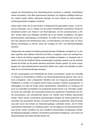 zugleich der Wertschätzung ihrer Herkunftssprachen Ausdruck zu verleihen. Abschließend
werden die jeweils in den Blick genommenen Strukturen auf möglichst vielfältige Weise ge-
übt. Hierbei werden stärker isolierende Übungen mit einer Vielzahl an kommunikativen,
handlungsorientierten Aufgaben kombiniert.

Zudem sollen Texte, die von den Kindern im Regelunterricht geschrieben wurden, in die För-
derung einbezogen und im Hinblick auf die jeweils thematisierten sprachlichen Strukturen
überarbeitet werden (z.B. Flexion in der Nominalphrase). Um die Lernerautonomie zu för-
dern, werden dabei auch Strategien vermittelt, die es den Kindern ermöglichen, die eigene
Sprachproduktion eigenständig zu kontrollieren. So sollten die Lehrkräfte etwa mit den Kin-
dern den Gebrauch des Wörterbuches üben, um Informationen zum Genus oder zur Plural-
bildung nachschlagen zu können, sowie den Umgang mit Verb- und Deklinationstabellen
trainieren.

Insbesondere die explizite Vermittlung sprachstruktureller Fähigkeiten ermöglicht es, im wei-
teren regulären oder additiven Unterricht auf Fehler zu reagieren, indem auf vorherige Kon-
texte, in denen die Struktur eingeübt wurde, auf erstellte Lernplakate u.ä. verwiesen wird. In
diesem Fall wird die inhaltliche Ebene anlassbezogen kurzfristig verlassen und die Aufmerk-
samkeit der Kinder auf die jeweils relevante sprachliche Struktur gelenkt. Da davon ausge-
gangen wird, dass Selbstkorrekturen besonders effektiv sind, sollten die Lehrkräfte vor allem
diese Art von Korrekturhandlungen einsetzen.

Um den Leistungsstand und Förderbedarf der Kinder einzuschätzen, werden die Lehrkräfte
im Umgang mit verschiedenen Verfahren der Sprachstandserhebung geschult. Dies soll es
ihnen ermöglichen, einen umfassenden Überblick über die Aneignung sprachstruktureller
Fähigkeiten zu erhalten und mögliche blinde Flecken einzelner Verfahren auszugleichen. In
Abhängigkeit vom Alter der Kinder stehen standardisierte Testverfahren zur Verfügung, die
auch von Lehrkräften durchgeführt und ausgewertet werden können (z.B. LiSe-DaZ). Zusätz-
lich lernen die Lehrkräfte, den Sprachstand anhand von sprachlichen Produktionen der Kin-
der einzuschätzen. Die Lernfortschritte können z.B. mithilfe eines Portfolios dokumentiert
werden. Hierzu werden verschiedene sprachbezogene Arbeiten der Kinder gesammelt und
hinsichtlich des sprachlichen Niveaus und seiner Entwicklung eingeschätzt. Diese Einschät-
zung kann durch den Einsatz von Beobachtungsbögen unterstützt werden, die für Kinder
verschiedener Altersstufen zur Verfügung stehen. Als Grundlage für die Sprachstandsermitt-
lung können sowohl mündliche als auch schriftliche Sprachproben herangezogen werden.
Die Beobachtungsbögen umfassen verschiedene grammatische Kategorien, nach denen die
Sprachproduktion der Kinder beurteilt werden soll.



                                                                                           89
 