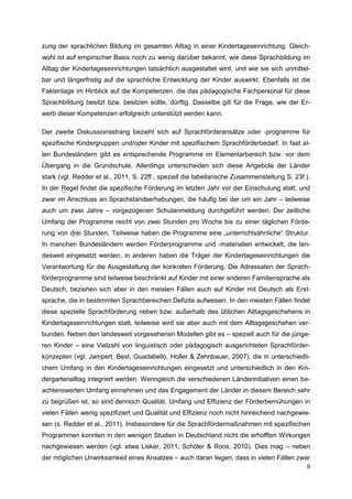 zung der sprachlichen Bildung im gesamten Alltag in einer Kindertageseinrichtung. Gleich-
wohl ist auf empirischer Basis noch zu wenig darüber bekannt, wie diese Sprachbildung im
Alltag der Kindertageseinrichtungen tatsächlich ausgestaltet wird, und wie sie sich unmittel-
bar und längerfristig auf die sprachliche Entwicklung der Kinder auswirkt. Ebenfalls ist die
Faktenlage im Hinblick auf die Kompetenzen, die das pädagogische Fachpersonal für diese
Sprachbildung besitzt bzw. besitzen sollte, dürftig. Dasselbe gilt für die Frage, wie der Er-
werb dieser Kompetenzen erfolgreich unterstützt werden kann.

Der zweite Diskussionsstrang bezieht sich auf Sprachförderansätze oder -programme für
spezifische Kindergruppen und/oder Kinder mit spezifischem Sprachförderbedarf. In fast al-
len Bundesländern gibt es entsprechende Programme im Elementarbereich bzw. vor dem
Übergang in die Grundschule. Allerdings unterscheiden sich diese Angebote der Länder
stark (vgl. Redder et al., 2011, S. 22ff., speziell die tabellarische Zusammenstellung S. 23f.).
In der Regel findet die spezifische Förderung im letzten Jahr vor der Einschulung statt, und
zwar im Anschluss an Sprachstandserhebungen, die häufig bei der um ein Jahr – teilweise
auch um zwei Jahre – vorgezogenen Schulanmeldung durchgeführt werden. Der zeitliche
Umfang der Programme reicht von zwei Stunden pro Woche bis zu einer täglichen Förde-
rung von drei Stunden. Teilweise haben die Programme eine „unterrichtsähnliche“ Struktur.
In manchen Bundesländern werden Förderprogramme und -materialien entwickelt, die lan-
desweit eingesetzt werden, in anderen haben die Träger der Kindertageseinrichtungen die
Verantwortung für die Ausgestaltung der konkreten Förderung. Die Adressaten der Sprach-
förderprogramme sind teilweise beschränkt auf Kinder mit einer anderen Familiensprache als
Deutsch, beziehen sich aber in den meisten Fällen auch auf Kinder mit Deutsch als Erst-
sprache, die in bestimmten Sprachbereichen Defizite aufweisen. In den meisten Fällen findet
diese spezielle Sprachförderung neben bzw. außerhalb des üblichen Alltagsgeschehens in
Kindertageseinrichtungen statt, teilweise wird sie aber auch mit dem Alltagsgeschehen ver-
bunden. Neben den landesweit vorgesehenen Modellen gibt es – speziell auch für die jünge-
ren Kinder – eine Vielzahl von linguistisch oder pädagogisch ausgerichteten Sprachförder-
konzepten (vgl. Jampert, Best, Guadatiello, Holler & Zehnbauer, 2007), die in unterschiedli-
chem Umfang in den Kindertageseinrichtungen eingesetzt und unterschiedlich in den Kin-
dergartenalltag integriert werden. Wenngleich die verschiedenen Länderinitiativen einen be-
achtenswerten Umfang einnehmen und das Engagement der Länder in diesem Bereich sehr
zu begrüßen ist, so sind dennoch Qualität, Umfang und Effizienz der Förderbemühungen in
vielen Fällen wenig spezifiziert und Qualität und Effizienz noch nicht hinreichend nachgewie-
sen (s. Redder et al., 2011). Insbesondere für die Sprachfördermaßnahmen mit spezifischen
Programmen konnten in den wenigen Studien in Deutschland nicht die erhofften Wirkungen
nachgewiesen werden (vgl. etwa Lisker, 2011; Schöler & Roos, 2010). Dies mag – neben
der möglichen Unwirksamkeit eines Ansatzes – auch daran liegen, dass in vielen Fällen zwar
                                                                                              9
 