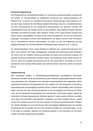 Empirische Begründung
Die Wirksamkeit von Sprachförderansätzen zur Vermittlung sprachstruktureller Kompetenzen
bei Kindern im Primarschulalter ist weitgehend unerforscht (vgl. zusammenfassend z.B.
Paetsch et al., in Druck). Im Vordergrund empirischer Untersuchungen stand bislang vor al-
lem die Frage, inwieweit die Vermittlung expliziter Kenntnisse über die zu erwerbende Spra-
che eine Voraussetzung für den erfolgreichen Spracherwerb und -gebrauch darstellt. Die
überwiegende Anzahl der Studien kommt zu dem Ergebnis, dass explizite Ansätze impliziten
überlegen sind (Norris & Ortega, 2000; Spada & Tomita, 2010). Diese Studien bezogen sich
jedoch nahezu ausschließlich auf ältere Lerner einer Fremdsprache. Da sich die Erwerbsbe-
dingungen von jüngeren Lernern einer Zweitsprache von älteren Lernern einer Fremdspra-
che in verschiedener Hinsicht unterscheiden, ist unklar, ob sich die Ergebnisse auf den
Zweitspracherwerb von Grundschulkindern übertragen lassen (Paetsch et al., in Druck).

Im deutschsprachigen Raum wurde deshalb im Rahmen des „Jacobs-Sommercamp Pro-
jekts“ unter anderem der Frage nachgegangen, inwieweit sich sprachstrukturelle Kompeten-
zen durch eine rein implizite Förderung einerseits und durch eine kombinierte implizite und
explizite Förderung andererseits erweitern lassen. Die Ergebnisse dieser Studie deuten da-
rauf hin, dass eine explizite Komponente auch für den sprachlichen Lernerfolg von Grund-
schulkindern eine wichtige Rolle spielen kann (Stanat, Becker, Baumert, Lüdtke & Eckhardt,
2012).


Implementierung
Den Lehrkräften werden in Weiterbildungsveranstaltungen grundlegende Grammatik-
kenntnisse vermittelt, die für die Durchführung einer intensiven sprachsystematischen Förde-
rung erforderlich sind. Ausgehend vom aktuellen Forschungsstand wird aufgezeigt, welche
sprachlichen Strukturen Grundschülerinnen und -schülern mit nicht deutscher und deutscher
Herkunftssprache Schwierigkeiten bereiten können, welchen Regularitäten diese Strukturen
folgen und was über deren Aneignung bekannt ist. Als Grundlage für die Planung der Förde-
rung, die auf individuelle Schwierigkeiten der Schülerinnen und Schüler eingeht, werden die
Lehrkräfte im Einsatz diagnostischer Verfahren geschult. Zudem werden Kriterien vermittelt,
nach denen die Lehrkräfte Lehrmaterialien auswählen und selbst erstellen können, sowohl
für die eher implizite als auch für die eher explizite Vermittlung sprachstruktureller Fähigkei-
ten. Hierfür benötigen sie auch Kenntnisse über einschlägige Aufgabenformate. Ein weiterer
Schwerpunkt der Schulungen wird auf dem Korrekturverhalten der Lehrkräfte liegen, um sie
in die Lage zu versetzen, während der Förderung spontan in der Interaktion auf die Äuße-
rungen der Kinder angemessen einzugehen.



                                                                                             90
 