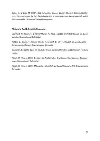 Belke, G. & Geck, M. (2007). Das Rumpelfax: Singen, Spielen, Üben im Grammatikunter-
richt. Handreichungen für den Deutschunterricht in mehrsprachigen Lerngruppen (3. Aufl.).
Baltmannsweiler: Schneider Verlag Hohengehren.




Förderung Tool 2: Explizite Förderung

Leonhard, M., Quehl, T. & Röhner-Münch, K. (Hrsg.). (2003). Werkstatt Deutsch als Zweit-
sprache. Braunschweig: Schroedel.

Kehbel, S., Quehl, T., Röhner-Münch, K. & Senff, D. (2011). Deutsch als Zweitsprache –
Sprache gezielt fördern. Braunschweig: Schroedel.

Montanari, E. (2006). Spiel mit Deutsch. Kinder als Sprachforscher und Entdecker. Freiburg:
Herder.

Rösch, H. (Hrsg.). (2003). Deutsch als Zweitsprache. Grundlagen, Übungsideen, Kopiervor-
lagen. Braunschweig: Schroedel.

Rösch, H. (Hrsg.). (2006). Mitsprache. Arbeitsheft zur Sprachförderung. 5/6. Braunschweig:
Schroedel.




                                                                                        92
 