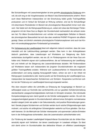 Bei Schulanfängern mit Leseschwierigkeiten ist eine gezielte phonologische Förderung sinn-
voll, die sich eng an die Vorgehensweise von Modul 5 des Elementarbereichs anlehnt. Wenn
auch diese Maßnahmen insbesondere vor der Einschulung relativ große Trainingseffekte
produzieren und im Verlauf der Schulzeit an Wirkung verlieren, sind sie für Schulanfänger
mit erkennbaren Rückständen im Bereich der phonologischen Bewusstheit immer noch rele-
vant. Hier bietet sich die Kleingruppenförderung an, wobei sich etwa das Nürnberger Förder-
programm mit der Hexe Susi zu Beginn der Grundschulzeit nachweislich als wirksam erwie-
sen hat. Für ältere Grundschülerinnen und -schüler mit ausgeprägten Defiziten im Bereich
der phonologischen Bewusstheit hat sich das oben erwähnte PHONIT-Programm als effektiv
gezeigt. Diese und ähnlich orientierte phonologische Förderkonzeptionen sind auch bei Kin-
dern mit sonderpädagogischem Förderbedarf gut einsetzbar.

Die Verbesserung der Leseflüssigkeit lässt sich allgemein dadurch erreichen, dass die Lese-
intensität und der Lektüreumfang gesteigert werden. Dies kann in den Anfangsklassen
dadurch geschehen, dass Leseübungen auf Wortebene zur Steigerung des Sicht-
wortschatzes durchgeführt werden, wie sie z.B. im Förderprogramm mit der Hexe Susi ent-
halten sind. Weiterhin eignen sich Lautleseverfahren, die auf Verbesserung der Leseflüssig-
keit und indirekt auf die Steigerung des Leseverständnisses abzielen. Mit Förderansätzen
auf Wortebene lassen sich insbesondere bei jüngeren Grundschulkindern die insgesamt
größten Trainingseffekte erzielen. Während sich Lautleseverfahren im Klassenkontext als
problematisch und wenig ergiebig herausgestellt haben, wirken sie sich in der Arbeit mit
Kleingruppen (Lesetandems oder -teams) positiv auf die Entwicklung der Leseflüssigkeit aus,
insbesondere bei leseschwachen Schülerinnen und Schülern. Kooperative Lernformen soll-
ten bei der Förderung von Leseflüssigkeit bevorzugt eingesetzt werden.

Wie oben skizziert sollten die Lehrkräfte zur Erfassung der Ausgangslage im Bereich Le-
seflüssigkeit sowie zur Kontrolle des Lernfortschritts und zur gezielten Schülerrückmeldung
standardisierte Lesegeschwindigkeitstests mehrmals im Schuljahr einsetzen. Die individuelle
Kompetenzsteigerung kann damit gezielt an die Schüler weitergegeben werden. Da sich die
Lesegeschwindigkeit gerade im Grundschulbereich während eines Schuljahrs normalerweise
deutlich steigert (mehr als später in der Sekundarstufe), sind positive Rückmeldungen garan-
tiert. Gerade jüngere Schülerinnen und Schüler werden durch solche Erfolgsmeldungen stark
motiviert, und solche mit anfänglichen Schwierigkeiten weiterhin auf Kurs gehalten. Die Aus-
wahl kleinerer, für die Mehrzahl der Schüler interessanter und spannender Lektüre-Einheiten
kann in der Anfangsphase sicherstellen, dass die Lesemotivation aufrechterhalten wird.

Zur Förderung der basalen Lesefertigkeit fortgeschrittener Grundschüler (ab der dritten Klas-
senstufe) eignen sich Verfahren, bei denen Leseübungen im Leseteam erfolgen. Es lässt
sich damit schon im Grundschulalter das deklarative Wissen um effektive Lesestrategien
                                                                                          95
 