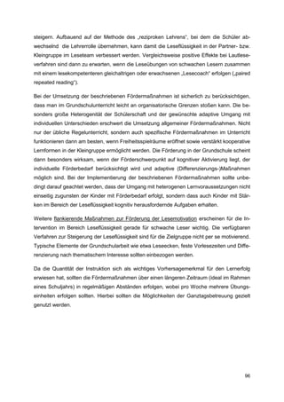 steigern. Aufbauend auf der Methode des „reziproken Lehrens“, bei dem die Schüler ab-
wechselnd die Lehrerrolle übernehmen, kann damit die Leseflüssigkeit in der Partner- bzw.
Kleingruppe im Leseteam verbessert werden. Vergleichsweise positive Effekte bei Lautlese-
verfahren sind dann zu erwarten, wenn die Leseübungen von schwachen Lesern zusammen
mit einem lesekompetenteren gleichaltrigen oder erwachsenen „Lesecoach“ erfolgen („paired
repeated reading“).

Bei der Umsetzung der beschriebenen Fördermaßnahmen ist sicherlich zu berücksichtigen,
dass man im Grundschulunterricht leicht an organisatorische Grenzen stoßen kann. Die be-
sonders große Heterogenität der Schülerschaft und der gewünschte adaptive Umgang mit
individuellen Unterschieden erschwert die Umsetzung allgemeiner Fördermaßnahmen. Nicht
nur der übliche Regelunterricht, sondern auch spezifische Fördermaßnahmen im Unterricht
funktionieren dann am besten, wenn Freiheitsspielräume eröffnet sowie verstärkt kooperative
Lernformen in der Kleingruppe ermöglicht werden. Die Förderung in der Grundschule scheint
dann besonders wirksam, wenn der Förderschwerpunkt auf kognitiver Aktivierung liegt, der
individuelle Förderbedarf berücksichtigt wird und adaptive (Differenzierungs-)Maßnahmen
möglich sind. Bei der Implementierung der beschriebenen Fördermaßnahmen sollte unbe-
dingt darauf geachtet werden, dass der Umgang mit heterogenen Lernvoraussetzungen nicht
einseitig zugunsten der Kinder mit Förderbedarf erfolgt, sondern dass auch Kinder mit Stär-
ken im Bereich der Leseflüssigkeit kognitiv herausfordernde Aufgaben erhalten.

Weitere flankierende Maßnahmen zur Förderung der Lesemotivation erscheinen für die In-
tervention im Bereich Leseflüssigkeit gerade für schwache Leser wichtig. Die verfügbaren
Verfahren zur Steigerung der Leseflüssigkeit sind für die Zielgruppe nicht per se motivierend.
Typische Elemente der Grundschularbeit wie etwa Leseecken, feste Vorlesezeiten und Diffe-
renzierung nach thematischem Interesse sollten einbezogen werden.

Da die Quantität der Instruktion sich als wichtiges Vorhersagemerkmal für den Lernerfolg
erwiesen hat, sollten die Fördermaßnahmen über einen längeren Zeitraum (ideal im Rahmen
eines Schuljahrs) in regelmäßigen Abständen erfolgen, wobei pro Woche mehrere Übungs-
einheiten erfolgen sollten. Hierbei sollten die Möglichkeiten der Ganztagsbetreuung gezielt
genutzt werden.




                                                                                           96
 
