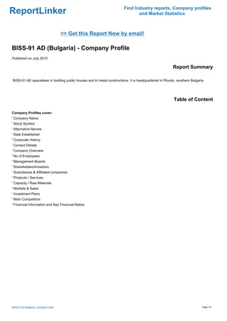 Find Industry reports, Company profiles
ReportLinker                                                                    and Market Statistics



                                          >> Get this Report Now by email!

BISS-91 AD (Bulgaria) - Company Profile
Published on July 2010

                                                                                                          Report Summary

BISS-91 AD specialises in building public houses and in metal constructions. It is headquartered in Plovdiv, southern Bulgaria.




                                                                                                          Table of Content

Company Profiles cover:
' Company Name
' Stock Symbol
' Alternative Names
' Date Established
' Corporate History
' Contact Details
' Company Overview
' No of Employees
' Management Boards
' Shareholders/Investors
' Subsidiaries & Affiliated companies:
' Products / Services
' Capacity / Raw Materials
' Markets & Sales
' Investment Plans
' Main Competitors
' Financial Information and Key Financial Ratios




BISS-91 AD (Bulgaria) - Company Profile                                                                                      Page 1/3
 