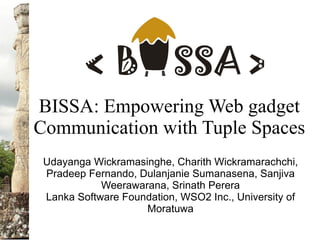 BISSA: Empowering Web gadget
Communication with Tuple Spaces
Udayanga Wickramasinghe, Charith Wickramarachchi,
Pradeep Fernando, Dulanjanie Sumanasena, Sanjiva
Weerawarana, Srinath Perera
Lanka Software Foundation, WSO2 Inc., University of
Moratuwa
 