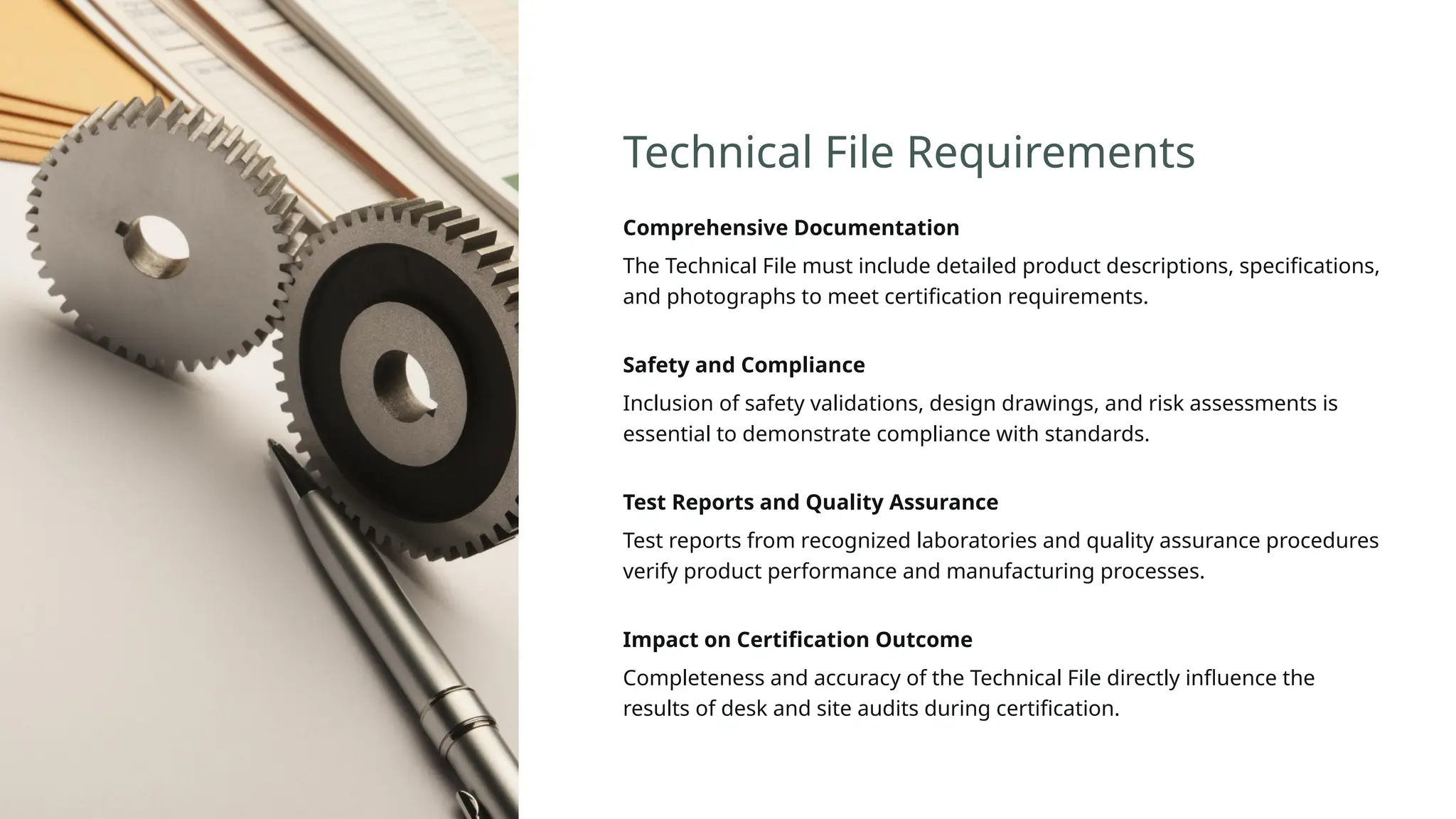 Technical File Requirements
Comprehensive Documentation
The Technical File must include detailed product descriptions, specifications,
and photographs to meet certification requirements.
Safety and Compliance
Inclusion of safety validations, design drawings, and risk assessments is
essential to demonstrate compliance with standards.
Test Reports and Quality Assurance
Test reports from recognized laboratories and quality assurance procedures
verify product performance and manufacturing processes.
Impact on Certification Outcome
Completeness and accuracy of the Technical File directly influence the
results of desk and site audits during certification.
 